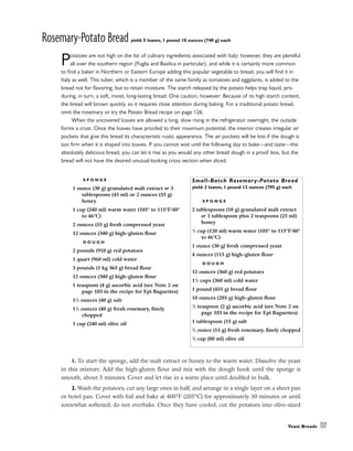 Rosemary-Potato Bread yield: 5 loaves, 1 pound 10 ounces (740 g) each
Potatoes are not high on the list of culinary ingredients associated with Italy; however, they are plentiful
all over the southern region (Puglia and Basilica in particular), and while it is certainly more common
to find a baker in Northern or Eastern Europe adding this popular vegetable to bread, you will find it in
Italy as well. This tuber, which is a member of the same family as tomatoes and eggplants, is added to the
bread not for flavoring, but to retain moisture. The starch released by the potato helps trap liquid, pro-
ducing, in turn, a soft, moist, long-lasting bread. One caution, however: Because of its high starch content,
the bread will brown quickly, so it requires close attention during baking. For a traditional potato bread,
omit the rosemary or try the Potato Bread recipe on page 126.
When the uncovered loaves are allowed a long, slow rising in the refrigerator overnight, the outside
forms a crust. Once the loaves have proofed to their maximum potential, the interior creates irregular air
pockets that give this bread its characteristic rustic appearance. The air pockets will be lost if the dough is
too firm when it is shaped into loaves. If you cannot wait until the following day to bake––and taste––this
absolutely delicious bread, you can let it rise as you would any other bread dough in a proof box, but the
bread will not have the desired unusual-looking cross section when sliced.
1. To start the sponge, add the malt extract or honey to the warm water. Dissolve the yeast
in this mixture. Add the high-gluten flour and mix with the dough hook until the sponge is
smooth, about 5 minutes. Cover and let rise in a warm place until doubled in bulk.
2. Wash the potatoes, cut any large ones in half, and arrange in a single layer on a sheet pan
or hotel pan. Cover with foil and bake at 400°F (205°C) for approximately 30 minutes or until
somewhat softened; do not overbake. Once they have cooled, cut the potatoes into olive-sized
Yeast Breads 137
S P O N G E
1 ounce (30 g) granulated malt extract or 3
tablespoons (45 ml) or 2 ounces (55 g)
honey
1 cup (240 ml) warm water (105° to 115°F/40°
to 46°C)
2 ounces (55 g) fresh compressed yeast
12 ounces (340 g) high-gluten flour
D O U G H
2 pounds (910 g) red potatoes
1 quart (960 ml) cold water
3 pounds (1 kg 365 g) bread flour
12 ounces (340 g) high-gluten flour
1 teaspoon (4 g) ascorbic acid (see Note 2 on
page 103 in the recipe for Epi Baguettes)
11
/2 ounces (40 g) salt
11
/2 ounces (40 g) fresh rosemary, finely
chopped
1 cup (240 ml) olive oil
Small-Batch Rosemary-Potato Bread
yield: 2 loaves, 1 pound 12 ounces (795 g) each
S P O N G E
2 tablespoons (18 g) granulated malt extract
or 1 tablespoon plus 2 teaspoons (25 ml)
honey
1
/2 cup (120 ml) warm water (105° to 115°F/40°
to 46°C)
1 ounce (30 g) fresh compressed yeast
4 ounces (115 g) high-gluten flour
D O U G H
12 ounces (360 g) red potatoes
11
/2 cups (360 ml) cold water
1 pound (455 g) bread flour
10 ounces (285 g) high-gluten flour
1
/2 teaspoon (2 g) ascorbic acid (see Note 2 on
page 103 in the recipe for Epi Baguettes)
1 tablespoon (15 g) salt
1
/2 ounce (15 g) fresh rosemary, finely chopped
1
/3 cup (80 ml) olive oil
 