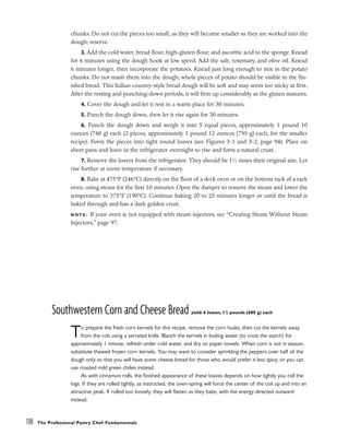 chunks. Do not cut the pieces too small, as they will become smaller as they are worked into the
dough; reserve.
3. Add the cold water, bread flour, high-gluten flour, and ascorbic acid to the sponge. Knead
for 6 minutes using the dough hook at low speed. Add the salt, rosemary, and olive oil. Knead
6 minutes longer, then incorporate the potatoes. Knead just long enough to mix in the potato
chunks. Do not mash them into the dough; whole pieces of potato should be visible in the fin-
ished bread. This Italian country-style bread dough will be soft and may seem too sticky at first.
After the resting and punching-down periods, it will firm up considerably as the gluten matures.
4. Cover the dough and let it rest in a warm place for 30 minutes.
5. Punch the dough down, then let it rise again for 30 minutes.
6. Punch the dough down and weigh it into 5 equal pieces, approximately 1 pound 10
ounces (740 g) each (2 pieces, approximately 1 pound 12 ounces [795 g] each, for the smaller
recipe). Form the pieces into tight round loaves (see Figures 3-1 and 3-2, page 94). Place on
sheet pans and leave in the refrigerator overnight to rise and form a natural crust.
7. Remove the loaves from the refrigerator. They should be 11
⁄2 times their original size. Let
rise further at room temperature if necessary.
8. Bake at 475°F (246°C) directly on the floor of a deck oven or on the bottom rack of a rack
oven, using steam for the first 10 minutes. Open the damper to remove the steam and lower the
temperature to 375°F (190°C). Continue baking 20 to 25 minutes longer or until the bread is
baked through and has a dark golden crust.
N O T E : If your oven is not equipped with steam injectors, see “Creating Steam Without Steam
Injectors,” page 97.
Southwestern Corn and Cheese Bread yield: 6 loaves, 11
/2 pounds (680 g) each
To prepare the fresh corn kernels for this recipe, remove the corn husks, then cut the kernels away
from the cob using a serrated knife. Blanch the kernels in boiling water (to cook the starch) for
approximately 1 minute, refresh under cold water, and dry on paper towels. When corn is not in season,
substitute thawed frozen corn kernels. You may want to consider sprinkling the peppers over half of the
dough only so that you will have some cheese bread for those who would prefer it less spicy, or you can
use roasted mild green chilies instead.
As with cinnamon rolls, the finished appearance of these loaves depends on how tightly you roll the
logs. If they are rolled tightly, as instructed, the oven-spring will force the center of the coil up and into an
attractive peak. If rolled too loosely, they will flatten as they bake, with the energy directed outward
instead.
138 The Professional Pastry Chef: Fundamentals
 