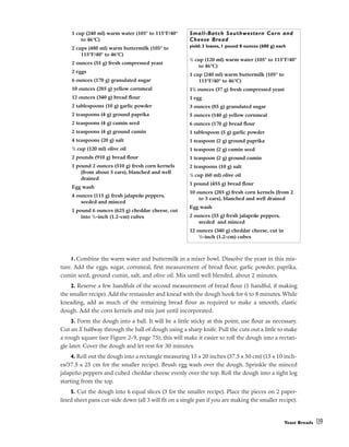 1. Combine the warm water and buttermilk in a mixer bowl. Dissolve the yeast in this mix-
ture. Add the eggs, sugar, cornmeal, first measurement of bread flour, garlic powder, paprika,
cumin seed, ground cumin, salt, and olive oil. Mix until well blended, about 2 minutes.
2. Reserve a few handfuls of the second measurement of bread flour (1 handful, if making
the smaller recipe). Add the remainder and knead with the dough hook for 6 to 8 minutes. While
kneading, add as much of the remaining bread flour as required to make a smooth, elastic
dough. Add the corn kernels and mix just until incorporated.
3. Form the dough into a ball. It will be a little sticky at this point; use flour as necessary.
Cut an X halfway through the ball of dough using a sharp knife. Pull the cuts out a little to make
a rough square (see Figure 2-9, page 75); this will make it easier to roll the dough into a rectan-
gle later. Cover the dough and let rest for 30 minutes.
4. Roll out the dough into a rectangle measuring 15 x 20 inches (37.5 x 50 cm) (15 x 10 inch-
es/37.5 x 25 cm for the smaller recipe). Brush egg wash over the dough. Sprinkle the minced
jalapeño peppers and cubed cheddar cheese evenly over the top. Roll the dough into a tight log
starting from the top.
5. Cut the dough into 6 equal slices (3 for the smaller recipe). Place the pieces on 2 paper-
lined sheet pans cut-side down (all 3 will fit on a single pan if you are making the smaller recipe).
Yeast Breads 139
1 cup (240 ml) warm water (105° to 115°F/40°
to 46°C)
2 cups (480 ml) warm buttermilk (105° to
115°F/40° to 46°C)
2 ounces (55 g) fresh compressed yeast
2 eggs
6 ounces (170 g) granulated sugar
10 ounces (285 g) yellow cornmeal
12 ounces (340 g) bread flour
2 tablespoons (10 g) garlic powder
2 teaspoons (4 g) ground paprika
2 teaspoons (4 g) cumin seed
2 teaspoons (4 g) ground cumin
4 teaspoons (20 g) salt
1
/2 cup (120 ml) olive oil
2 pounds (910 g) bread flour
1 pound 2 ounces (510 g) fresh corn kernels
(from about 5 ears), blanched and well
drained
Egg wash
4 ounces (115 g) fresh jalapeño peppers,
seeded and minced
1 pound 6 ounces (625 g) cheddar cheese, cut
into 1
/2-inch (1.2-cm) cubes
Small-Batch Southwestern Corn and
Cheese Bread
yield: 3 loaves, 1 pound 8 ounces (680 g) each
1
/2 cup (120 ml) warm water (105° to 115°F/40°
to 46°C)
1 cup (240 ml) warm buttermilk (105° to
115°F/40° to 46°C)
11
/4 ounces (37 g) fresh compressed yeast
1 egg
3 ounces (85 g) granulated sugar
5 ounces (140 g) yellow cornmeal
6 ounces (170 g) bread flour
1 tablespoon (5 g) garlic powder
1 teaspoon (2 g) ground paprika
1 teaspoon (2 g) cumin seed
1 teaspoon (2 g) ground cumin
2 teaspoons (10 g) salt
1
/4 cup (60 ml) olive oil
1 pound (455 g) bread flour
10 ounces (285 g) fresh corn kernels (from 2
to 3 ears), blanched and well drained
Egg wash
2 ounces (55 g) fresh jalapeño peppers,
seeded and minced
12 ounces (340 g) cheddar cheese, cut in
1
/2-inch (1.2-cm) cubes
 