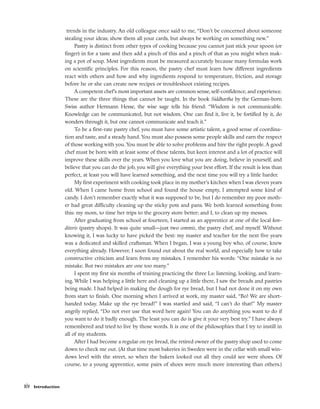 trends in the industry. An old colleague once said to me, “Don’t be concerned about someone
stealing your ideas; show them all your cards, but always be working on something new.”
Pastry is distinct from other types of cooking because you cannot just stick your spoon (or
finger) in for a taste and then add a pinch of this and a pinch of that as you might when mak-
ing a pot of soup. Most ingredients must be measured accurately because many formulas work
on scientific principles. For this reason, the pastry chef must learn how different ingredients
react with others and how and why ingredients respond to temperature, friction, and storage
before he or she can create new recipes or troubleshoot existing recipes.
A competent chef’s most important assets are common sense, self-confidence, and experience.
These are the three things that cannot be taught. In the book Siddhartha by the German-born
Swiss author Hermann Hesse, the wise sage tells his friend: “Wisdom is not communicable.
Knowledge can be communicated, but not wisdom. One can find it, live it, be fortified by it, do
wonders through it, but one cannot communicate and teach it.”
To be a first-rate pastry chef, you must have some artistic talent, a good sense of coordina-
tion and taste, and a steady hand. You must also possess some people skills and earn the respect
of those working with you. You must be able to solve problems and hire the right people. A good
chef must be born with at least some of these talents, but keen interest and a lot of practice will
improve these skills over the years. When you love what you are doing, believe in yourself, and
believe that you can do the job, you will give everything your best effort. If the result is less than
perfect, at least you will have learned something, and the next time you will try a little harder.
My first experiment with cooking took place in my mother’s kitchen when I was eleven years
old. When I came home from school and found the house empty, I attempted some kind of
candy. I don’t remember exactly what it was supposed to be, but I do remember my poor moth-
er had great difficulty cleaning up the sticky pots and pans. We both learned something from
this: my mom, to time her trips to the grocery store better; and I, to clean up my messes.
After graduating from school at fourteen, I started as an apprentice at one of the local kon-
ditoris (pastry shops). It was quite small––just two commis, the pastry chef, and myself. Without
knowing it, I was lucky to have picked the best: my master and teacher for the next five years
was a dedicated and skilled craftsman. When I began, I was a young boy who, of course, knew
everything already. However, I soon found out about the real world, and especially how to take
constructive criticism and learn from my mistakes. I remember his words: “One mistake is no
mistake. But two mistakes are one too many.”
I spent my first six months of training practicing the three Ls: listening, looking, and learn-
ing. While I was helping a little here and cleaning up a little there, I saw the breads and pastries
being made. I had helped in making the dough for rye bread, but I had not done it on my own
from start to finish. One morning when I arrived at work, my master said, “Bo! We are short-
handed today. Make up the rye bread!” I was startled and said, “I can’t do that!” My master
angrily replied, “Do not ever use that word here again! You can do anything you want to do if
you want to do it badly enough. The least you can do is give it your very best try.” I have always
remembered and tried to live by those words. It is one of the philosophies that I try to instill in
all of my students.
After I had become a regular on rye bread, the retired owner of the pastry shop used to come
down to check me out. (At that time most bakeries in Sweden were in the cellar with small win-
dows level with the street, so when the bakers looked out all they could see were shoes. Of
course, to a young apprentice, some pairs of shoes were much more interesting than others.)
xiv Introduction
 