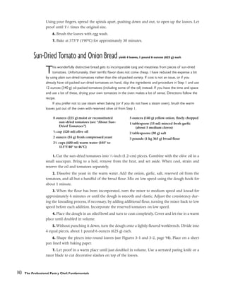 Using your fingers, spread the spirals apart, pushing down and out, to open up the loaves. Let
proof until 11
⁄2 times the original size.
6. Brush the loaves with egg wash.
7. Bake at 375°F (190°C) for approximately 30 minutes.
Sun-Dried Tomato and Onion Bread yield: 4 loaves, 1 pound 6 ounces (625 g) each
This wonderfully distinctive bread gets its incomparable tang and meatiness from pieces of sun-dried
tomatoes. Unfortunately, their terrific flavor does not come cheap. I have reduced the expense a bit
by using plain sun-dried tomatoes rather than the oil-packed variety. If cost is not an issue, or if you
already have oil-packed sun-dried tomatoes on hand, skip the ingredients and procedure in Step 1 and use
12 ounces (340 g) oil-packed tomatoes (including some of the oil) instead. If you have the time and space
and use a lot of these, drying your own tomatoes in the oven makes a lot of sense. Directions follow the
recipe.
If you prefer not to use steam when baking (or if you do not have a steam oven), brush the warm
loaves just out of the oven with reserved olive oil from Step 1.
1. Cut the sun-dried tomatoes into 1
⁄2-inch (1.2-cm) pieces. Combine with the olive oil in a
small saucepan. Bring to a boil, remove from the heat, and set aside. When cool, strain and
reserve the oil and tomatoes separately.
2. Dissolve the yeast in the warm water. Add the onion, garlic, salt, reserved oil from the
tomatoes, and all but a handful of the bread flour. Mix on low speed using the dough hook for
about 1 minute.
3. When the flour has been incorporated, turn the mixer to medium speed and knead for
approximately 6 minutes or until the dough is smooth and elastic. Adjust the consistency dur-
ing the kneading process, if necessary, by adding additional flour, turning the mixer back to low
speed before each addition. Incorporate the reserved tomatoes on low speed.
4. Place the dough in an oiled bowl and turn to coat completely. Cover and let rise in a warm
place until doubled in volume.
5. Without punching it down, turn the dough onto a lightly floured workbench. Divide into
4 equal pieces, about 1 pound 6 ounces (625 g) each.
6. Shape the pieces into round loaves (see Figures 3-1 and 3-2, page 94). Place on a sheet
pan lined with baking paper.
7. Let proof in a warm place until just doubled in volume. Use a serrated paring knife or a
razor blade to cut decorative slashes on top of the loaves.
140 The Professional Pastry Chef: Fundamentals
8 ounces (225 g) moist or reconstituted
sun-dried tomatoes (see “About Sun-
Dried Tomatoes”)
1
/2 cup (120 ml) olive oil
2 ounces (55 g) fresh compressed yeast
21
/2 cups (600 ml) warm water (105° to
115°F/40° to 46°C)
5 ounces (140 g) yellow onion, finely chopped
1 tablespoon (15 ml) minced fresh garlic
(about 5 medium cloves)
2 tablespoons (30 g) salt
3 pounds (1 kg 365 g) bread flour
 