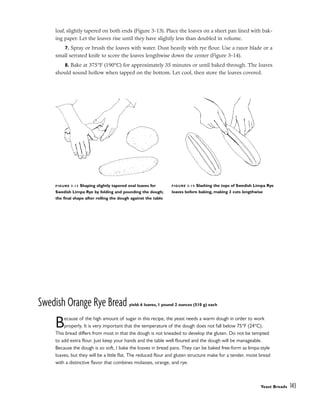 loaf, slightly tapered on both ends (Figure 3-13). Place the loaves on a sheet pan lined with bak-
ing paper. Let the loaves rise until they have slightly less than doubled in volume.
7. Spray or brush the loaves with water. Dust heavily with rye flour. Use a razor blade or a
small serrated knife to score the loaves lengthwise down the center (Figure 3-14).
8. Bake at 375°F (190°C) for approximately 35 minutes or until baked through. The loaves
should sound hollow when tapped on the bottom. Let cool, then store the loaves covered.
Swedish Orange Rye Bread yield: 6 loaves, 1 pound 2 ounces (510 g) each
Because of the high amount of sugar in this recipe, the yeast needs a warm dough in order to work
properly. It is very important that the temperature of the dough does not fall below 75°F (24°C).
This bread differs from most in that the dough is not kneaded to develop the gluten. Do not be tempted
to add extra flour. Just keep your hands and the table well floured and the dough will be manageable.
Because the dough is so soft, I bake the loaves in bread pans. They can be baked free-form as limpa-style
loaves, but they will be a little flat. The reduced flour and gluten structure make for a tender, moist bread
with a distinctive flavor that combines molasses, orange, and rye.
Yeast Breads 143
FIGURE 3-13 Shaping slightly tapered oval loaves for
Swedish Limpa Rye by folding and pounding the dough;
the final shape after rolling the dough against the table
FIGURE 3-14 Slashing the tops of Swedish Limpa Rye
loaves before baking, making 3 cuts lengthwise
 