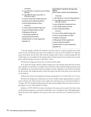 1. For the sponge, combine the molasses and warm water in a mixer, pouring some of the
water into the measuring cup used for the molasses to rinse all of the molasses out. Add the
yeast, bread flour, and rye flour. Mix with the dough hook to form a smooth sponge (for the
small recipe, you can simply mix the sponge with a wooden spoon). Cover and let rise in a warm
place until the sponge just starts to fall, about 1 hour.
2. Chop the orange peel to the size of currants and set aside.
3. To make the dough, add the candied orange peel to the sponge along with the rye flour,
salt, vegetable oil, and all but a handful of the bread flour. Mix using the dough hook just until
the ingredients are incorporated and the dough is smooth, adding the reserved flour if needed;
do not overmix. The dough should be sticky and cling to the side of the bowl. Cover and let rest
for 10 minutes.
4. Butter the inside of rectangular bread pans measuring 8 x 4 x 4 inches (20 x 10 x 10 cm).
5. Divide the dough into 6 equal pieces (2 for the smaller recipe), approximately 1 pound 2
ounces (510 g) each. Roll each piece into a tight circle and form into an oval loaf (see Figure 3-
13, page 143). The dough should spring back when pressed lightly. Place the loaves in the pre-
pared pans. Let rise until doubled in volume.
6. Bake at 375°F (190°C) for about 45 minutes. You may need to protect the loaves from
overbrowning by placing a second pan underneath or by covering the tops with baking paper.
Brush the loaves with vegetable oil as soon as they come out of the oven. Unmold and cool on
racks.
144 The Professional Pastry Chef: Fundamentals
S P O N G E
11
/2 cups (360 ml) or 1 pound 2 ounces (510 g)
molasses
33
/4 cups (900 ml) warm water (105° to
115°F/40° to 46°C)
21
/2 ounces (70 g) fresh compressed yeast
1 pound 8 ounces (680 g) bread flour
3 ounces (85 g) medium rye flour
D O U G H
71
/2 ounces (215 g) candied orange peel
12 ounces (340 g) medium rye flour
2 tablespoons (30 g) salt
1
/4 cup (60 ml) vegetable oil
1 pound (455 g) bread flour
Unsalted butter, at room temperature
Vegetable oil
Small-Batch Swedish Orange Rye
Bread
yield: 2 loaves, 1 pound 2 ounces (510 g) each
S P O N G E
1
/2 cup (120 ml) or 6 ounces (170 g) molasses
11
/4 cups (300 ml) warm water (105° to
115°F/40° to 46°C)
1 ounce (30 g) fresh compressed yeast
1 ounce (30 g) medium rye flour
8 ounces (225 g) bread flour
D O U G H
21
/2 ounces (70 g) candied orange peel
4 ounces (115 g) medium rye flour
2 teaspoons (10 g) salt
2 tablespoons (30 ml) vegetable oil
5 ounces (140 g) bread flour
Unsalted butter, at room temperature
Vegetable oil
 