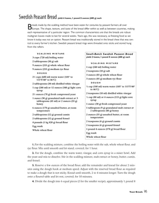 Swedish Peasant Bread yield: 6 loaves, 1 pound 8 ounces (680 g) each
Breads made by the scalding method have been eaten for centuries by peasant farmers all over
Europe. The shape, texture, and taste of the bread differ within as well as between countries, making
each representative of a particular region. The common characteristics are that the breads are robust
multigrain loaves made to last for several weeks. Years ago, this was necessary, as freezing food as we
know it today was not an option. Peasant bread was traditionally stored in the bread chest that was cen-
tral to every farmer’s kitchen. Swedish peasant bread rings were threaded onto sticks and stored hung
from the rafters.
1. For the scalding mixture, combine the boiling water with the salt, whole wheat flour, and
rye flour. Mix until smooth and let stand, covered, for 1 hour.
2. For the dough, combine the warm water, vinegar, and corn syrup in a mixer bowl. Add
the yeast and mix to dissolve. Stir in the scalding mixture, malt extract or honey, butter, cumin,
and fennel.
3. Reserve a few ounces of the bread flour; add the remainder and knead for about 2 min-
utes using the dough hook at medium speed. Adjust with the reserved bread flour as required
to make a dough that is not sticky. Knead until smooth, 2 to 4 minutes longer. Turn the dough
onto a floured table and let rest, covered, for 10 minutes.
4. Divide the dough into 6 equal pieces (2 for the smaller recipe), approximately 1 pound 8
Yeast Breads 145
S C A L D I N G M I X T U R E
3 cups (720 ml) boiling water
2 tablespoons (30 g) salt
9 ounces (255 g) whole wheat flour
9 ounces (255 g) medium rye flour
D O U G H
21
/2 cups (600 ml) warm water (105° to
115°F/40° to 46°C)
2 tablespoons (30 ml) distilled white vinegar
1 cup (240 ml) or 12 ounces (340 g) light corn
syrup
21
/2 ounces (70 g) fresh compressed yeast
1 ounce (30 g) granulated malt extract or 3
tablespoons (45 ml) or 2 ounces (55 g)
honey
6 ounces (170 g) unsalted butter, at room
temperature
2 tablespoons (12 g) ground cumin
2 tablespoons (12 g) ground fennel
4 pounds (1 kg 820 g) bread flour
Egg wash
Whole wheat flour
Small-Batch Swedish Peasant Bread
yield: 2 loaves, 1 pound 8 ounces (680 g) each
S C A L D I N G M I X T U R E
1 cup (240 ml) boiling water
2 teaspoons (10 g) salt
3 ounces (85 g) whole wheat flour
3 ounces (85 g) medium rye flour
D O U G H
3
/4 cup (180 ml) warm water (105° to 115°F/40°
to 46°C)
2 teaspoons (10 ml) distilled white vinegar
1
/3 cup (80 ml) or 4 ounces (115 g) light corn
syrup
1 ounce (30 g) fresh compressed yeast
1 tablespoon (9 g) granulated malt extract or
2 tablespoons (40 g) honey
2 ounces (55 g) unsalted butter, at room
temperature
2 teaspoons (4 g) ground cumin
2 teaspoons (4 g) ground fennel
1 pound 4 ounces (570 g) bread flour
Egg wash
Whole wheat flour
 