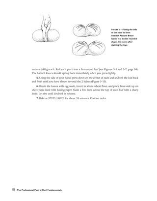 ounces (680 g) each. Roll each piece into a firm round loaf (see Figures 3-1 and 3-2, page 94).
The formed loaves should spring back immediately when you press lightly.
5. Using the side of your hand, press down on the center of each loaf and roll the loaf back
and forth until you have almost severed the 2 halves (Figure 3-15).
6. Brush the loaves with egg wash, invert in whole wheat flour, and place flour-side up on
sheet pans lined with baking paper. Slash a few lines across the top of each loaf with a sharp
knife. Let rise until doubled in volume.
7. Bake at 375°F (190°C) for about 35 minutes. Cool on racks.
146 The Professional Pastry Chef: Fundamentals
FIGURE 3-15 Using the side
of the hand to form
Swedish Peasant Bread
loaves in a double rounded
shape; the loaves after
slashing the tops
 