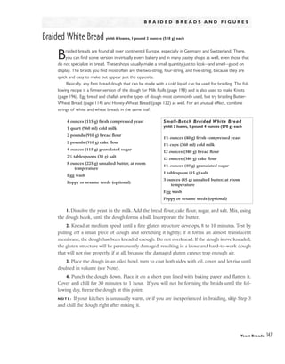 B R A I D E D B R E A D S A N D F I G U R E S
Braided White Bread yield: 6 loaves, 1 pound 2 ounces (510 g) each
Braided breads are found all over continental Europe, especially in Germany and Switzerland. There,
you can find some version in virtually every bakery and in many pastry shops as well, even those that
do not specialize in bread. These shops usually make a small quantity just to look–-and smell–-good on
display. The braids you find most often are the two-string, four-string, and five-string, because they are
quick and easy to make but appear just the opposite.
Basically, any firm bread dough that can be made with a cold liquid can be used for braiding. The fol-
lowing recipe is a firmer version of the dough for Milk Rolls (page 198) and is also used to make Knots
(page 196). Egg bread and challah are the types of dough most commonly used, but try braiding Butter-
Wheat Bread (page 114) and Honey-Wheat Bread (page 122) as well. For an unusual effect, combine
strings of white and wheat breads in the same loaf.
1. Dissolve the yeast in the milk. Add the bread flour, cake flour, sugar, and salt. Mix, using
the dough hook, until the dough forms a ball. Incorporate the butter.
2. Knead at medium speed until a fine gluten structure develops, 8 to 10 minutes. Test by
pulling off a small piece of dough and stretching it lightly; if it forms an almost translucent
membrane, the dough has been kneaded enough. Do not overknead. If the dough is overkneaded,
the gluten structure will be permanently damaged, resulting in a loose and hard-to-work dough
that will not rise properly, if at all, because the damaged gluten cannot trap enough air.
3. Place the dough in an oiled bowl, turn to coat both sides with oil, cover, and let rise until
doubled in volume (see Note).
4. Punch the dough down. Place it on a sheet pan lined with baking paper and flatten it.
Cover and chill for 30 minutes to 1 hour. If you will not be forming the braids until the fol-
lowing day, freeze the dough at this point.
N O T E : If your kitchen is unusually warm, or if you are inexperienced in braiding, skip Step 3
and chill the dough right after mixing it.
Yeast Breads 147
4 ounces (115 g) fresh compressed yeast
1 quart (960 ml) cold milk
2 pounds (910 g) bread flour
2 pounds (910 g) cake flour
4 ounces (115 g) granulated sugar
21
/2 tablespoons (38 g) salt
8 ounces (225 g) unsalted butter, at room
temperature
Egg wash
Poppy or sesame seeds (optional)
Small-Batch Braided White Bread
yield: 2 loaves, 1 pound 4 ounces (570 g) each
11
/2 ounces (40 g) fresh compressed yeast
11
/2 cups (360 ml) cold milk
12 ounces (340 g) bread flour
12 ounces (340 g) cake flour
11
/2 ounces (40 g) granulated sugar
1 tablespoon (15 g) salt
3 ounces (85 g) unsalted butter, at room
temperature
Egg wash
Poppy or sesame seeds (optional)
 