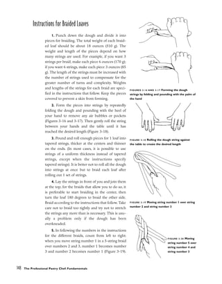 Instructions for Braided Loaves
1. Punch down the dough and divide it into
pieces for braiding. The total weight of each braid-
ed loaf should be about 18 ounces (510 g). The
weight and length of the pieces depend on how
many strings are used. For example, if you want 3
strings per braid, make each piece 6 ounces (170 g);
if you want 6 strings, make each piece 3 ounces (85
g). The length of the strings must be increased with
the number of strings used to compensate for the
greater number of turns and complexity. Weights
and lengths of the strings for each braid are speci-
fied in the instructions that follow. Keep the pieces
covered to prevent a skin from forming.
2. Form the pieces into strings by repeatedly
folding the dough and pounding with the heel of
your hand to remove any air bubbles or pockets
(Figures 3-16 and 3-17). Then gently roll the string
between your hands and the table until it has
reached the desired length (Figure 3-18).
3. Pound and roll enough pieces for 1 loaf into
tapered strings, thicker at the centers and thinner
on the ends. (In most cases, it is possible to use
strings of a uniform thickness instead of tapered
strings, except when the instructions specify
tapered strings). It is better not to roll all the dough
into strings at once but to braid each loaf after
rolling out 1 set of strings.
4. Lay the strings in front of you and join them
at the top; for the braids that allow you to do so, it
is preferable to start braiding in the center, then
turn the loaf 180 degrees to braid the other side.
Braid according to the instructions that follow. Take
care not to braid too tightly and try not to stretch
the strings any more than is necessary. This is usu-
ally a problem only if the dough has been
overkneaded.
5. In following the numbers in the instructions
for the different braids, count from left to right:
when you move string number 1 in a 5-string braid
over numbers 2 and 3, number 1 becomes number
3 and number 2 becomes number 1 (Figure 3-19).
148 The Professional Pastry Chef: Fundamentals
FIGURES 3-16 AND 3-17 Forming the dough
strings by folding and pounding with the palm of
the hand
FIGURE 3-18 Rolling the dough string against
the table to create the desired length
FIGURE 3-20 Moving
string number 5 over
string number 4 and
string number 3
FIGURE 3-19 Moving string number 1 over string
number 2 and string number 3
 