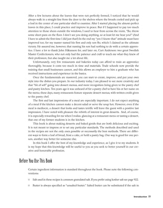 After a few lectures about the loaves that were not perfectly formed, I noticed that he would
always walk in a straight line from the door to the shelves where the breads cooled and pick up
a loaf in the center of one particular shelf to examine. After I started placing the almost-perfect
loaves in this place, I could practice and improve in peace. But if I happened to pay too much
attention to those shoes outside the windows, I used to hear from across the room, “Bo, throw
some sheet pans on the floor. I don’t see you doing anything, so at least let me hear you!” (And
I have to admit the first time I did just that!) In the end my “yes-I-know-that” attitude must have
improved too, for my master named his first and only son Bo, which I claimed as the ultimate
victory. He assured me, however, that naming his son had nothing to do with a certain appren-
tice. I have a lot to thank John Håkanson for, and later on, Curt Anderson: two great Swedish
Master Confectioners, who not only had the patience and craft to teach me what they knew of
their profession, but also taught me a lot about life.
Unfortunately, very few restaurants and bakeries today can afford to train an apprentice
thoroughly, because it costs too much in time and materials. Trade schools now provide the
training that small businesses cannot, and this allows an employer to hire a graduate who has
received instructions and experience in the basics.
Once the fundamentals are mastered, you can start to create, improve, and put your own
style into the dishes you prepare. In our industry today, I am pleased to see more creativity and
that “bit of self” going into dessert menus, and more recognition being given to the pastry chef
and pastry kitchen. Ten years ago it was unheard of for a pastry chef to have his or her name on
the menu; these days, many restaurants feature separate dessert menus, with written credit given
to the pastry chef.
The first and last impressions of a meal are especially important. I do not expect anything
of a meal if the kitchen cannot make a decent salad or serve the soup hot. However, even if the
meal is mediocre, a dessert that looks and tastes terrific will leave the guest with a positive last
impression. I have noted with pleasure the rebirth of interest in great desserts. And, of course,
it is especially rewarding for me when I realize, glancing at a restaurant menu or tasting a dessert,
that one of my former students is in the kitchen.
This book is about making desserts and baked goods that are both delicious and exciting.
It is not meant to impress or to set any particular standards. The methods described and used
in the recipes are not the only ones possible or necessarily the best methods. There are differ-
ent ways to form a loaf of bread, frost a cake, or hold a pastry bag. One way is good for one per-
son, another way better for someone else.
In this book I offer the best of my knowledge and experience, as I give it to my students. It
is my hope that this knowledge will be useful to you as you seek to better yourself in our cre-
ative and honorable profession.
Before You Use This Book
Certain ingredient information is standard throughout the book. Please note the following con-
ventions:
■ Salt used in these recipes is common granulated salt. If you prefer using kosher salt see page 922.
■ Butter is always specified as “unsalted butter.” Salted butter can be substituted if the salt in
Introduction xv
 
