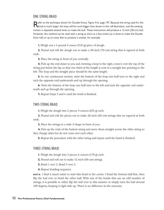 ONE-STRING BRAID
Refer to the technique shown for Double Knots, Figure 4-6, page 197. Because the string used for this
braid is much larger, the loop will be much bigger than shown in the roll illustration, and the twisting
motion is repeated several times to make the loaf. These instructions will produce a 12-inch (30-cm) loaf.
However, this method can be used with a string as short as a few inches (as is done to make the Double
Knot roll) or up to many feet to produce a wreath, for example.
1. Weigh out a 1-pound 2-ounce (510-g) piece of dough.
2. Pound and roll the dough out to make a 28-inch (70-cm) string that is tapered at both
ends.
3. Place the string in front of you vertically.
4. Pick up the end closer to you and, forming a loop to the right, cross it over the top of the
string just below the tip, so that one-third of the length is now in a straight line pointing to the
left. The loop and the straight piece should be the same length.
5. In one continuous motion, twist the bottom of the loop one-half turn to the right and
tuck the opposite end underneath and up through the opening.
6. Twist the bottom of the loop one-half turn to the left and tuck the opposite end under-
neath and up through the opening.
7. Repeat Steps 5 and 6 until the braid is finished.
TWO-STRING BRAID
1. Weigh the dough into 2 pieces, 9 ounces (255 g) each.
2. Pound and roll the pieces out to make 20-inch (50-cm) strings that are tapered at both
ends.
3. Place the strings in a wide X shape in front of you.
4. Pick up the ends of the bottom string and move them straight across the other string so
they change sides but do not cross over each other.
5. Repeat the procedure with the other string and repeat until the braid is finished.
THREE-STRING BRAID
1. Weigh the dough into 3 pieces, 6 ounces (170 g) each.
2. Pound and roll out to make 12-inch (30-cm) strings.
3. Braid 1 over 2. Braid 3 over 2.
4. Repeat braiding sequence.
N O T E : I find it much easier to start this braid in the center. I braid the bottom half first, then
flip the loaf over to braid the other half. With any of the braids that use an odd number of
strings, it is possible to either flip the loaf over in this manner or simply turn the loaf around
180 degrees, keeping it right-side up. There is no difference in the outcome.
150 The Professional Pastry Chef: Fundamentals
 