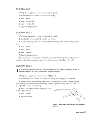 FOUR-STRING BRAID I
1. Weigh the dough into 4 pieces, 41
⁄2 ounces (130 g) each.
2. Pound and roll out to make 12-inch (30-cm) strings.
3. Braid 2 over 3.
4. Braid 4 over 3 and 2.
5. Braid 1 over 2 and 3.
6. Repeat braiding sequence.
FOUR-STRING BRAID II
1. Weigh the dough into 4 pieces, 41
⁄2 ounces (130 g) each.
2. Pound and roll out to make 12-inch (30-cm) strings.
3. Line the strings up next to one another and start braiding in the center, working toward
you.
4. Braid 4 over 3.
5. Braid 2 over 3.
6. Braid 1 under 2.
7. Repeat braiding sequence.
8. Squeeze the end pieces together and tuck underneath. Turn the braid around on its own
axis (keeping it right-side up) and repeat the braiding sequence to braid the other half.
FOUR-STRING BRAID III
This variation folds two strings over each other to create four strands. It gives you the same pattern as
the Four-String Braid I but uses the technique of the Two-String Braid.
1. Weigh the dough into 2 pieces, 9 ounces (255 g) each.
2. Pound and roll out to make 24-inch (60-cm) strings that are tapered on both ends.
3. Place the strings perpendicular to each other in front of you to form a + shape, with the
vertical string underneath the horizontal string. Fold the top vertical string down and place it to
the right of the bottom vertical string.
4. Braid 4 (the right horizontal string) over 3 and
under 2 (Figure 3-22).
5. Braid 1 under 2.
6. Repeat from Step 4.
Yeast Breads 151
FIGURE 3-22 The fourth step in forming the Four-String
Braid III
 