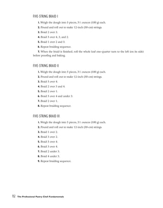 FIVE-STRING BRAID I
1. Weigh the dough into 5 pieces, 31
⁄2 ounces (100 g) each.
2. Pound and roll out to make 12-inch (30-cm) strings.
3. Braid 2 over 3.
4. Braid 5 over 4, 3, and 2.
5. Braid 1 over 2 and 3.
6. Repeat braiding sequence.
7. When the braid is finished, roll the whole loaf one-quarter turn to the left (on its side)
before proofing and baking.
FIVE-STRING BRAID II
1. Weigh the dough into 5 pieces, 31
⁄2 ounces (100 g) each.
2. Pound and roll out to make 12-inch (30-cm) strings.
3. Braid 5 over 4.
4. Braid 2 over 3 and 4.
5. Braid 2 over 1.
6. Braid 5 over 4 and under 3.
7. Braid 2 over 1.
8. Repeat braiding sequence.
FIVE-STRING BRAID III
1. Weigh the dough into 5 pieces, 31
⁄2 ounces (100 g) each.
2. Pound and roll out to make 12-inch (30-cm) strings.
3. Braid 1 over 2.
4. Braid 3 over 2.
5. Braid 5 over 4.
6. Braid 3 over 4.
7. Braid 2 under 3.
8. Braid 4 under 3.
9. Repeat braiding sequence.
152 The Professional Pastry Chef: Fundamentals
 