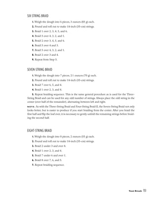 SIX-STRING BRAID
1. Weigh the dough into 6 pieces, 3 ounces (85 g) each.
2. Pound and roll out to make 14-inch (35-cm) strings.
3. Braid 1 over 2, 3, 4, 5, and 6.
4. Braid 5 over 4, 3, 2, and 1.
5. Braid 2 over 3, 4, 5, and 6.
6. Braid 5 over 4 and 3.
7. Braid 5 over 4, 3, 2, and 1.
8. Braid 2 over 3 and 4.
9. Repeat from Step 5.
SEVEN-STRING BRAID
1. Weigh the dough into 7 pieces, 21
⁄2 ounces (70 g) each.
2. Pound and roll out to make 14-inch (35-cm) strings.
3. Braid 7 over 6, 5, and 4.
4. Braid 1 over 2, 3, and 4.
5. Repeat braiding sequence. This is the same general procedure as is used for the Three-
String Braid and can be used for any odd number of strings. Always place the odd string in the
center (over half of the remainder), alternating between left and right.
N O T E : As with the Three-String Braid and Four-String Braid II, the Seven-String Braid not only
looks better, but is easier to produce if you start braiding from the center. After you braid the
first half and flip the loaf over, it is necessary to gently unfold the remaining strings before braid-
ing the second half.
EIGHT-STRING BRAID
1. Weigh the dough into 8 pieces, 2 ounces (55 g) each.
2. Pound and roll out to make 14-inch (35-cm) strings.
3. Braid 2 under 3 and over 8.
4. Braid 1 over 2, 3, and 4.
5. Braid 7 under 6 and over 1.
6. Braid 8 over 7, 6, and 5.
7. Repeat braiding sequence.
Yeast Breads 153
 