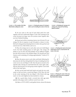 5. As you come to the end of each braid, pinch the ends
together and tuck underneath (Figure 3-26). If the opening in the
center becomes too large, move the sections closer together after
you have finished braiding.
6. Pound and roll the remaining 4 pieces into 30-inch (75-cm)
strings. Do this in sequence to give the gluten a chance to relax.
Roll each string partway (keeping them in order), then go back and
extend each one a little farther, and so on.
7. Place the strings next to each other and cut in half (Figure
3-27). Cut both resulting pieces in half again. The strings will
shrink as you do this and will probably end up different lengths,
but this will not show in the finished shape. You should now have
4 pieces, each consisting of 4 strings approximately 7 inches (17.5
cm) long.
8. Place the pieces next to each other and braid, following the
directions for the Four-String Braid II in Step 4, braiding from the
center out to one end (Figure 3-28). Turn the pieces around so the
opposite side is facing you and braid from the center again, mak-
ing sure that the pieces in each group remain together. Leave both
ends of the braid open.
9. Pick up the braid with both hands and push the two ends
under so that you form a round loaf (Figure 3-29). Place the loaf
in the center opening of the star (Figure 3-30). Brush with egg
wash. Let rise until slightly less than doubled in volume.
10. For a good shine, brush a second time with egg wash;
sprinkle with poppy and/or sunflower seeds if you wish.
11. Bake at 375°F (190°C) until golden brown, about 40 minutes.
Yeast Breads 155
FIGURE 3-26 The outside of the Star
Braid before adding the center
FIGURE 3-27 Cutting the group of 4 strings in
half to use for braiding the center of the star
FIGURE 3-29 Pushing both ends of the braid
underneath to form a round loaf for the
center of the star
FIGURE 3-30 Placing the center of the star
within the outside frame; the completed
Star Braid before baking
FIGURE 3-28 Braiding the 4 groups of 4
strings each, using the Four-String
Braid II method
 