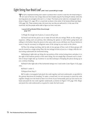 Eight-String Four-Braid Loaf yield: 1 loaf, 1 pound (455 g) in weight
This loaf is impressive looking and is easier to produce than it sounds. It uses four thin bread strings to
form each of the two main strings; these are then braided using the Four-String III method, where the
two long pieces are arranged at the start in a + shape. The bread can be made into a rectangular loaf, as
shown in Figure 3-21, page 149, or a round loaf, as shown in the center of the Sunburst Braid (see Figure
3-30, page 155). These variations take a bit more time, but they are well worth it. In the case of the
round loaf, very few people will be able to figure out how it was done.
1. Weigh the dough into 8 pieces, 2 ounces (55 g) each.
2. Pound and roll the pieces out to make 20-inch (50-cm) strings. Work on the strings in
sequence, rolling each out partway, then allowing the gluten to relax before going back and
rolling it a bit further. Keep the pieces in the same order as you roll them out. If your kitchen is
warm, it may be necessary to refrigerate some of the strings as you work on the others.
3. Place the strings touching, side by side, in two groups of four; each of these groups will
now be treated as a single string. Place the two strings in front of you in a + shape, with the ver-
tical string underneath the horizontal string.
4. Keeping it right-side up, bring the top portion of the vertical string down and place it to
the right of the bottom portion of the same string. Do not simply flip it forward; turn it clock-
wise to keep it right side up. Continue to use this technique of keeping the pieces facing up as
you continue braiding.
5. Braid 4 (the right side of the horizontal string) over 3 and under 2 (see Figure 3-22, page
151).
6. Braid 1 under 2.
7. Repeat from Step 5.
8. To make a rectangular loaf, pinch the ends together and tuck underneath, as specified in
the general directions for braiding. To make a round loaf, it is not necessary to pinch the ends
together. Simply turn the braid so that it is in front of you horizontally, pick up each end in one
hand and push the two ends together underneath, as shown in Figure 3-29, page 155). Shape
and pinch the ends underneath as required to make the loaf round.
156 The Professional Pastry Chef: Fundamentals
1 pound (455 g) Braided White Bread dough
(page 147)
 
