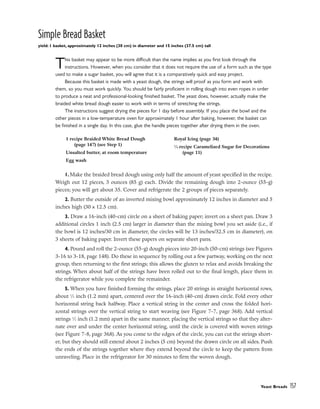 Simple Bread Basket
yield: 1 basket, approximately 12 inches (30 cm) in diameter and 15 inches (37.5 cm) tall
This basket may appear to be more difficult than the name implies as you first look through the
instructions. However, when you consider that it does not require the use of a form such as the type
used to make a sugar basket, you will agree that it is a comparatively quick and easy project.
Because this basket is made with a yeast dough, the strings will proof as you form and work with
them, so you must work quickly. You should be fairly proficient in rolling dough into even ropes in order
to produce a neat and professional-looking finished basket. The yeast does, however, actually make the
braided white bread dough easier to work with in terms of stretching the strings.
The instructions suggest drying the pieces for 1 day before assembly. If you place the bowl and the
other pieces in a low-temperature oven for approximately 1 hour after baking, however, the basket can
be finished in a single day. In this case, glue the handle pieces together after drying them in the oven.
1. Make the braided bread dough using only half the amount of yeast specified in the recipe.
Weigh out 12 pieces, 3 ounces (85 g) each. Divide the remaining dough into 2-ounce (55-g)
pieces; you will get about 35. Cover and refrigerate the 2 groups of pieces separately.
2. Butter the outside of an inverted mixing bowl approximately 12 inches in diameter and 5
inches high (30 x 12.5 cm).
3. Draw a 16-inch (40-cm) circle on a sheet of baking paper; invert on a sheet pan. Draw 3
additional circles 1 inch (2.5 cm) larger in diameter than the mixing bowl you set aside (i.e., if
the bowl is 12 inches/30 cm in diameter, the circles will be 13 inches/32.5 cm in diameter), on
3 sheets of baking paper. Invert these papers on separate sheet pans.
4. Pound and roll the 2-ounce (55-g) dough pieces into 20-inch (50-cm) strings (see Figures
3-16 to 3-18, page 148). Do these in sequence by rolling out a few partway, working on the next
group, then returning to the first strings; this allows the gluten to relax and avoids breaking the
strings. When about half of the strings have been rolled out to the final length, place them in
the refrigerator while you complete the remainder.
5. When you have finished forming the strings, place 20 strings in straight horizontal rows,
about 1
⁄2 inch (1.2 mm) apart, centered over the 16-inch (40-cm) drawn circle. Fold every other
horizontal string back halfway. Place a vertical string in the center and cross the folded hori-
zontal strings over the vertical string to start weaving (see Figure 7-7, page 368). Add vertical
strings 1
⁄2 inch (1.2 mm) apart in the same manner, placing the vertical strings so that they alter-
nate over and under the center horizontal string, until the circle is covered with woven strings
(see Figure 7-8, page 368). As you come to the edges of the circle, you can cut the strings short-
er, but they should still extend about 2 inches (5 cm) beyond the drawn circle on all sides. Push
the ends of the strings together where they extend beyond the circle to keep the pattern from
unraveling. Place in the refrigerator for 30 minutes to firm the woven dough.
Yeast Breads 157
1 recipe Braided White Bread Dough
(page 147) (see Step 1)
Unsalted butter, at room temperature
Egg wash
Royal Icing (page 34)
1
⁄4 recipe Caramelized Sugar for Decorations
(page 11)
 