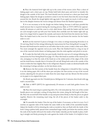 6. Place the buttered bowl right side up in the center of the woven circle. Place a sheet of
baking paper and a sheet pan on top. Firmly hold both sheet pans and invert to transfer the
dough to the outside of the bowl. The bowl should now be inverted on a sheet pan lined with
baking paper. Adjust the dough as needed to center it over the bowl, then trim the excess dough
around the rim. Brush the dough lightly with egg wash. If you apply too much, it will accumu-
late in the dimples between the woven strings and detract from the finished appearance.
7. It is not necessary to let the dough rise before baking, because it will have proofed the
small amount that is required during the weaving process. Bake at 375°F (190°C) for approxi-
mately 40 minutes or until the crust is a rich, dark brown. Wait until the basket and the bowl
are cool enough to pick up with your bare hands, then carefully turn the basket right side up,
place it in a larger bowl to support the outside, and remove the bowl from the interior (see Note).
Place the basket back in the oven for 15 minutes to dry and brown the interior. Set the basket
aside to cool.
8. Roll out the reserved 12 pieces of dough, 4 at a time, to strings measuring 44 inches (1 m
10 cm) long. Braid 4 of the strings following the instructions for Four-String Braid I on page 51.
Because this braid must be started at an end rather than in the center, it takes a little more effort.
You must untangle the opposite end as you work. Place the finished braid in a ring on top of
one of the reserved circles drawn on baking paper. Join the ends together and pinch to secure.
9. To make the first half of the two-part handle, braid the next set of 4 strings following the
instructions for Four-String Braid II on page 151. Place this braid on another of the reserved cir-
cles, arranging it so that the ends of the braid are at the widest point of the edges of the circle
and the braid forms a handle that is 14 inches (35 cm) tall. Bring both ends to the outside of the
circle to widen the base slightly. Place in the refrigerator. Repeat to make an identical handle with
the remaining 4 strings and place on the last drawn circle.
10. Remove the first section of the handle from the refrigerator; it should be firm. Leaving
it on the baking paper, lift it off the sheet pan and place the first section on top of the second
section, adjusting the two pieces to make them the same shape and size. Return the first section
on its paper to its original sheet pan.
11. Brush egg wash over the 3 braided pieces. Refrigerate for 5 minutes, then brush with egg
wash a second time.
12. Bake at 400°F (205°C) for approximately 20 minutes or until dark golden brown. Set
aside to cool.
13. Place the royal icing in a pastry bag with a No. 2 (4-mm) plain tip. Turn one of the cooled
handle pieces over and pipe a string of icing down the center, along the full length of the han-
dle. Place the second half of the handle on top and press down firmly so that the pieces are glued
together. Reserve the remaining royal icing. Set all of the pieces of the basket aside to dry
overnight.
14. To assemble the basket: Trim the top of the basket, if necessary, so that it is even. Cut 2
notches on opposite sides of the basket the same width as the width of the assembled handle.
Adjust the handle to fit by trimming the ends as needed so they are flush with the inside of the
bowl. Using a palette knife, spread some caramelized sugar inside, just below the notches, where
the ends of the handle will touch the inside of the basket. Quickly put the handle in place, hold-
ing it straight and firmly pressing the ends against the inside of the basket. It is helpful to have
158 The Professional Pastry Chef: Fundamentals
 