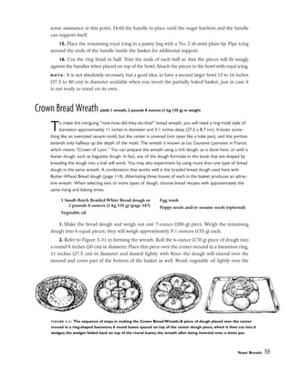 some assistance at this point. Hold the handle in place until the sugar hardens and the handle
can support itself.
15. Place the remaining royal icing in a pastry bag with a No. 2 (4-mm) plain tip. Pipe icing
around the ends of the handle inside the basket for additional support.
16. Cut the ring braid in half. Trim the ends of each half so that the pieces will fit snugly
against the handles when placed on top of the bowl. Attach the pieces to the bowl with royal icing.
N O T E : It is not absolutely necessary, but a good idea, to have a second larger bowl 15 to 16 inches
(37.5 to 40 cm) in diameter available when you invert the partially baked basket, just in case it
is not ready to stand on its own.
Crown Bread Wreath yield: 1 wreath, 2 pounds 8 ounces (1 kg 135 g) in weight
To make this intriguing “now-how-did-they-do-that?” bread wreath, you will need a ring-mold style of
banneton approximately 11 inches in diameter and 31
/2 inches deep (27.5 x 8.7 cm). It looks some-
thing like an oversized savarin mold, but the center is covered (not open like a tube pan), and this portion
extends only halfway up the depth of the mold. The wreath is known as Les Couronne Lyonnaise in France,
which means “Crown of Lyon.” You can prepare the wreath using a rich dough, as is done here, or with a
leaner dough, such as baguette dough. In fact, any of the dough formulas in this book that are shaped by
kneading the dough into a loaf will work. You may also experiment by using more than one type of bread
dough in the same wreath. A combination that works well is the braided bread dough used here with
Butter-Wheat Bread dough (page 114). Alternating three loaves of each in the basket produces an attrac-
tive wreath. When selecting two or more types of dough, choose bread recipes with approximately the
same rising and baking times.
1. Make the bread dough and weigh out one 7-ounce (200-g) piece. Weigh the remaining
dough into 6 equal pieces; they will weigh approximately 51
⁄2 ounces (155 g) each.
2. Refer to Figure 3-31 in forming the wreath. Roll the 6-ounce (170 g) piece of dough into
a round 8 inches (20 cm) in diameter. Place this piece over the center mound in a banneton ring,
11 inches (27.5 cm) in diameter and dusted lightly with flour; the dough will extend over the
mound and cover part of the bottom of the basket as well. Brush vegetable oil lightly over the
Yeast Breads 159
1 Small-Batch Braided White Bread dough or
2 pounds 8 ounces (1 kg 135 g) (page 147)
Vegetable oil
Egg wash
Poppy seeds and/or sesame seeds (optional)
FIGURE 3-31 The sequence of steps in making the Crown Bread Wreath:A piece of dough placed over the center
mound in a ring-shaped banneton; 6 round loaves spaced on top of the center dough piece, which is then cut into 6
wedges; the wedges folded back on top of the round loaves; the wreath after being inverted onto a sheet pan
 