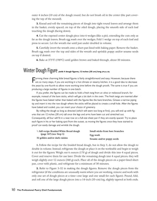 outer 4 inches (10 cm) of the dough round, but do not brush oil in the center (the part cover-
ing the top of the mound).
3. Knead and roll the remaining pieces of dough into tight round loaves and arrange them
in the basket, evenly spaced, on top of the oiled dough, placing the smooth side of each loaf
touching the dough (facing down).
4. Cut the exposed center dough piece into 6 wedges (like a pie), extending the cuts only as
far as the dough loaves. Brush egg wash over the wedges. Fold 1 wedge on top of each loaf and
press to secure. Let the wreath rise until just under doubled in volume.
5. Carefully invert the wreath onto a sheet pan lined with baking paper. Remove the basket.
Brush egg wash over the top and sides of the wreath and sprinkle poppy and/or sesame seeds
on top if desired.
6. Bake at 375°F (190°C) until golden brown and baked through, about 50 minutes.
Winter Dough Figure yield: 4 dough figures, 12 inches (30 cm) long (Photo 60)
Forming these charming little bread figures is fairly straightforward and easy. However, because there
are so many steps, if you are working in a hot climate or steamy kitchen, it is a good idea to decrease
the yeast by one-fourth to allow more working time before the dough proofs. The same is true if you are
producing a large number of figures in one batch.
If you prefer, the figures can be made to hold a fresh twig from an olive or redwood branch, for
example, instead of the bare sticks, which will get a bit dark in the oven. The fresh twigs are inserted after
the figures have baked rather than baked with the figures like the bare branches. Grease a narrow piping
tip and insert it into the raw dough where the sticks will be placed to create a small hole. After the figures
have baked and cooled, you can insert your choice of greenery.
By rolling the dough as long as directed (which will seem too long at first), you will end up with fig-
ures that are 12 inches (30 cm) tall once the legs and arms have been cut and stretched out.
Consequently, all four will fit in a neat row on a full-size sheet pan if they are evenly spaced. Try to place
each figure in his or her baking spot from the outset, as moving the figures once they have started to
proof can easily damage and wrinkle the dough.
1. Follow the recipe for the braided bread dough, but in Step 3, do not allow the dough to
double in volume. Instead, refrigerate the dough or place it on the worktable and begin to weigh
it out for the figures. Weigh out 6 ounces (170 g) of dough and divide this into 4 equal pieces.
Cover and reserve them for use later. Divide the remaining dough into 4 equal pieces; they will
weigh slightly over 12 ounces (340 g) each. Place all of the dough pieces on a paper-lined sheet
pan, cover with plastic, and refrigerate for a minimum of 30 minutes.
2. Refer to Figure 3-32 in making the dough figures. Remove the dough pieces from the
refrigerator (if the conditions are unusually warm where you are working, remove and work with
only one set of dough pieces at a time––one large and one small for each figure). Pound, fold,
and roll one of the large dough pieces into a 14-inch (35-cm) log, slightly tapered at both ends.
160 The Professional Pastry Chef: Fundamentals
1
⁄2 full recipe Braided White Bread dough
(page 147) (see Step 1)
32 golden and/or dark raisins
Small sticks from bare branches
Egg wash
Sesame and/or poppy seeds
 