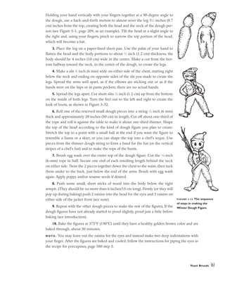 Holding your hand vertically with your fingers together at a 90-degree angle to
the dough, use a back-and-forth motion to almost sever the log 31
⁄2 inches (8.7
cm) inches from the top, creating both the head and the neck of the dough per-
son (see Figure 5-1, page 209, as an example). Tilt the head at a slight angle to
the right and, using your fingers, pinch to narrow the top portion of the head,
which will become a hat.
3. Place the log on a paper-lined sheet pan. Use the palm of your hand to
flatten the head and the body portions to about 1
⁄2 inch (1.2 cm) thickness; the
body should be 4 inches (10 cm) wide in the center. Make a cut from the bot-
tom halfway toward the neck, in the center of the dough, to create the legs.
4. Make a slit 1
⁄4 inch (6 mm) wide on either side of the chest, starting right
below the neck and ending on opposite sides of the slit you made to create the
legs. Spread the arms well apart, as if the elbows are sticking out or as if the
hands were on the hips or in pants pockets; there are no actual hands.
5. Spread the legs apart. Cut short slits 1
⁄2 inch (1.2 cm) up from the bottom
on the inside of both legs. Turn the feet out to the left and right to create the
look of boots, as shown in Figure 3-32.
6. Roll one of the reserved small dough pieces into a string 1
⁄4 inch (6 mm)
thick and approximately 20 inches (50 cm) in length. Cut off about one-third of
the rope and roll it against the table to make it about one-third thinner. Shape
the top of the head according to the kind of dough figure you plan to create:
Stretch the top to a point with a small ball at the end if you want the figure to
resemble a Santa or a skier, or you can shape the top into a chef’s toque. Use
pieces from the thinner dough string to form a band for the hat (or the vertical
stripes of a chef’s hat) and to make the tops of the boots.
7. Brush egg wash over the entire top of the dough figure. Cut the 1
⁄4-inch
(6-mm) rope in half. Secure one end of each resulting length behind the neck
on either side. Twist the 2 pieces together down the chest to the waist, then tuck
them under to the back, just below the end of the arms. Brush with egg wash
again. Apply poppy and/or sesame seeds if desired.
8. Push some small, short sticks of wood into the body below the right
armpit. (They should be no more than 6 inches/15 cm long). Firmly (or they will
pop up during baking) push 2 raisins into the head for the eyes and 3 raisins on
either side of the jacket front (see note).
9. Repeat with the other dough pieces to make the rest of the figures. If the
dough figures have not already started to proof slightly, proof just a little before
baking (see introduction).
10. Bake the figures at 375°F (190°C) until they have a healthy golden brown color and are
baked through, about 30 minutes.
N O T E : You may leave out the raisins for the eyes and instead make two deep indentations with
your finger. After the figures are baked and cooled, follow the instructions for piping the eyes in
the recipe for porcupines, page 580 step 5.
Yeast Breads 161
FIGURE 3-32 The sequence
of steps in making the
Winter Dough Figure
 