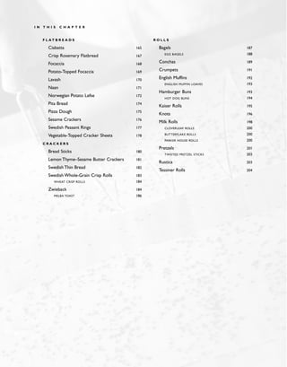 F L AT B R E A D S
Ciabatta 165
Crisp Rosemary Flatbread 167
Focaccia 168
Potato-Topped Focaccia 169
Lavash 170
Naan 171
Norwegian Potato Lefse 172
Pita Bread 174
Pizza Dough 175
Sesame Crackers 176
Swedish Peasant Rings 177
Vegetable-Topped Cracker Sheets 178
C R A C K E R S
Bread Sticks 180
Lemon Thyme–Sesame Butter Crackers 181
Swedish Thin Bread 182
Swedish Whole-Grain Crisp Rolls 183
WHEAT CRISP ROLLS 184
Zwieback 184
MELBA TOAST 186
R O L L S
Bagels 187
EGG BAGELS 188
Conchas 189
Crumpets 191
English Muffins 192
ENGLISH MUFFIN LOAVES 193
Hamburger Buns 193
HOT DOG BUNS 194
Kaiser Rolls 195
Knots 196
Milk Rolls 198
CLOVERLEAF ROLLS 200
BUTTERFLAKE ROLLS 200
PARKER HOUSE ROLLS 200
Pretzels 201
TWISTED PRETZEL STICKS 203
Rustica 203
Tessiner Rolls 204
I N T H I S C H A P T E R
 