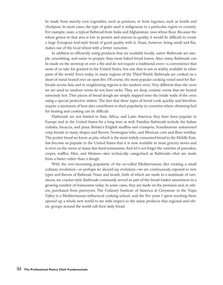 be made from starchy root vegetables, such as potatoes, or from legumes, such as lentils and
chickpeas. In most cases, the type of grain used is indigenous to a particular region or country.
For example, naan, a typical flatbread from India and Afghanistan, uses wheat flour. Because the
wheat grown in that area is low in protein and uneven in quality, it would be difficult to create
a large European loaf-style bread of good quality with it. Naan, however, being small and flat,
makes use of the local wheat with a better outcome.
In addition to efficiently using products that are available locally, native flatbreads are sim-
ple, nourishing, and easier to prepare than most baked bread loaves. Also, many flatbreads can
be made on the stovetop or over a fire and do not require a traditional oven––a convenience that
most of us take for granted in the United States, but one that is not as widely available in other
parts of the world. Even today, in many regions of the Third World, flatbreads are cooked on a
sheet of metal heated over an open fire. Of course, the most popular cooking vessel used for flat-
breads across Asia and in neighboring regions is the tandoor oven. Very different than the oven
we are used to, tandoor ovens do not have racks. They are deep, ceramic ovens that are heated
extremely hot. Thin pieces of bread dough are simply slapped onto the inside walls of the oven
using a special protective mitten. The fact that these types of bread cook quickly and therefore
require a minimum of heat also contributes to their popularity in countries where obtaining fuel
for heating and cooking can be difficult.
Flatbreads are not limited to Asia, Africa, and Latin America; they have been popular in
Europe and in the United States for a long time as well. Familiar flatbreads include the Italian
ciabatta, focaccia, and pizza; Britain’s English muffins and crumpets; Scandinavian unleavened
crisp breads in many shapes and flavors; Norwegian lefse; and Mexican corn and flour tortillas.
The pocket bread we know as pita, which is the most widely consumed bread in the Middle East,
has become so popular in the United States that it is now available in most grocery stores and
is even on the menu at many fast-food restaurants. And let’s not forget the varieties of pancakes,
crepes, waffles, blini, and blintzes––also technically categorized as flatbreads––that are made
from a batter rather than a dough.
With the ever-increasing popularity of the so-called Mediterranean diet creating a small
culinary revolution––or perhaps we should say evolution––we are continuously exposed to new
types and flavors of flatbread. Naan and lavash, both of which are made in a multitude of vari-
ations, are cracker-style flatbreads commonly served as part of the bread-basket assortment in a
growing number of restaurants today. In some cases, they are made on the premises and, in oth-
ers, purchased from purveyors. The Culinary Institute of America at Greystone in the Napa
Valley is a Mediterranean-influenced cooking school, and the five years I spent teaching there
opened up a whole new world to me with respect to the many products that regional and eth-
nic groups around the world call their daily bread.
164 The Professional Pastry Chef: Fundamentals
 