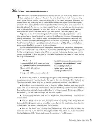 Ciabatta yield: 4 loaves, 1 pound (455 g) each (Photo 27)
The Italian word ciabatta literally translates to “slippers,” and one look at the stubby, flattened shape of
these bread loaves will tell you why they carry that name. Breads that are made from a very sticky
dough, such as this one, are often categorized as rustic due to their rugged appearance. Because the con-
sistency of what you are working with is closer to a paste than a dough (similar to that of a firm pâte à
choux), the shape is a result of the baker’s decreased control over forming these loaves compared to tra-
ditional bread dough. The first time you make this type of dough, you may feel a natural tendency to con-
tinue to add more flour, because it is so sticky. But if you do so, you will take away from the fabulous
moist texture and unusual taste of this one-of-a-kind bread from the Lake Como region of Italy.
To give you an idea of the relatively high level of moisture in this dough, a typical bread––such as
olive, whole wheat, or plain white bread––is made with 50 to 65 percent hydration, while ciabatta can
have up to 80 percent. (This is using the bakers’ percentage system for comparison, in which the flour
always equals 100 percent and the other ingredients are calculated as a percentage of the weight of the
flour.) To illustrate further, in a typical baguette dough, 10 pounds (4 kg 550g) of flour can be hydrated
with 6 pounds (2 kg 730 g) of water for 60 percent hydration.
The ciabatta’s wonderful flavor comes not only from the moist dough, but also from the long retar-
dation in combination with a very small amount of yeast. With a little bit of practice and patience, you will
find that handling this sticky dough is not as difficult as it seems in the beginning. Ciabatta dough can also
be used to make great focaccias and pizzas by adding a few ingredients to the top and, of course, shaping
the dough a little differently.
1. To make the poolish, in a bowl large enough to hold both the poolish and the bread
dough mixture once it expands, dissolve the yeast in the water. Stir in the flour by hand (see
Note 1). Cover with plastic wrap and let stand at room temperature for 15 to 24 hours.
2. To make the dough, dissolve the yeast in the water. Add the dissolved yeast to the poolish
in the bowl. Mix by hand until combined. Mix in the salt. Gradually add the cake flour and bread
flour and continue mixing by hand until the flour is well incorporated. The dough will be very
wet and sticky. Do not work the dough, just mix until blended.
3. Let the dough proof in the bowl at room temperature for approximately 1 hour; it should
double in size.
4. With the dough still in the bowl, flour your hands and picking up the dough from the
bottom, fold the 2 opposite sides in toward the center. Repeat, this time folding from the other
2 sides toward the center. Cover and proof for 30 minutes.
5. Turn out the dough onto a heavily floured work surface. Fold all 4 sides in toward the
center the same way as you did when the dough was in the bowl. Clean and oil the inside of the
bowl and place the folded dough back inside. Cover and proof for 30 minutes.
Flatbreads, Crackers, and Rolls 165
P O O L I S H
1
⁄2 teaspoon (2.5 ml) fresh compressed yeast
11
⁄2 cups (360 ml) water, at room temperature
12 ounces (340 g) bread flour
D O U G H
1 teaspoon (5 ml) fresh compressed yeast
1 pint (480 ml) water, at room temperature
1 tablespoon plus 2 teaspoons (25 g) salt
8 ounces (225 g) cake flour
1 pound (455 g) bread flour
Coarsely ground cornmeal
 