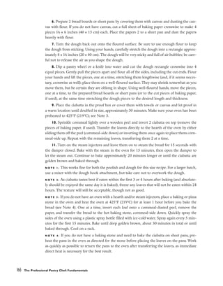 6. Prepare 2 bread boards or sheet pans by covering them with canvas and dusting the can-
vas with flour. If you do not have canvas, cut a full sheet of baking paper crosswise to make 4
pieces 16 x 6 inches (40 x 15 cm) each. Place the papers 2 to a sheet pan and dust the papers
heavily with flour.
7. Turn the dough back out onto the floured surface. Be sure to use enough flour to keep
the dough from sticking. Using your hands, carefully stretch the dough into a rectangle approx-
imately 8 x 16 inches (20 x 40 cm). The dough will be very sticky and full of air bubbles; be care-
ful not to release the air as you shape the dough.
8. Dip a pastry wheel or a knife into water and cut the dough rectangle crosswise into 4
equal pieces. Gently pull the pieces apart and flour all of the sides, including the cut ends. Flour
your hands and lift the pieces, one at a time, stretching them lengthwise (and, if it seems neces-
sary, crosswise as well); place them on a well-floured surface. They may shrink somewhat as you
move them, but be certain they are oblong in shape. Using well-floured hands, move the pieces,
one at a time, to the prepared bread boards or sheet pans (or to the cut pieces of baking paper,
if used), at the same time stretching the dough pieces to the desired length and thickness.
9. Place the ciabatta in the proof box or cover them with towels or canvas and let proof in
a warm location until doubled in size, approximately 30 minutes. Make sure your oven has been
preheated to 425°F (219°C); see Note 3.
10. Sprinkle cornmeal lightly over a wooden peel and invert 2 ciabatta on top (remove the
pieces of baking paper, if used). Transfer the loaves directly to the hearth of the oven by either
sliding them off the peel (cornmeal-side down) or inverting them once again to place them corn-
meal-side up. Repeat with the remaining loaves, transferring them 2 at a time.
11. Turn on the steam injectors and leave them on to steam the bread for 15 seconds with
the damper closed. Bake with the steam in the oven for 15 minutes, then open the damper to
let the steam out. Continue to bake approximately 20 minutes longer or until the ciabatta are
golden brown and baked through.
N O T E 1 : This works fine for both the poolish and dough for this size recipe. For a larger batch,
use a mixer with the dough hook attachment, but take care not to overwork the dough.
N O T E 2 : As ciabatta tastes best if eaten within the first 3 or 4 hours after baking (and absolute-
ly should be enjoyed the same day it is baked), freeze any loaves that will not be eaten within 24
hours. The texture will still be acceptable, though not as good.
N O T E 3 : If you do not have an oven with a hearth and/or steam injectors, place a baking or pizza
stone in the oven and heat the oven at 425°F (219°C) for at least 1 hour before you bake the
bread (see Note 4). One at a time, invert each loaf onto a cornmeal-dusted peel, remove the
paper, and transfer the bread to the hot baking stone, cornmeal-side down. Quickly spray the
sides of the oven using a plastic spray bottle filled with ice-cold water. Spray again every 5 min-
utes for the first 15 minutes. Bake until deep golden brown, about 30 minutes in total or until
baked through. Cool on a rack.
N O T E 4 : If you do not have a baking stone and need to bake the ciabatta on sheet pans, pre-
heat the pans in the oven as directed for the stone before placing the loaves on the pans. Work
as quickly as possible to return the pans to the oven after transferring the loaves, as immediate
direct heat is necessary for the best result.
166 The Professional Pastry Chef: Fundamentals
 
