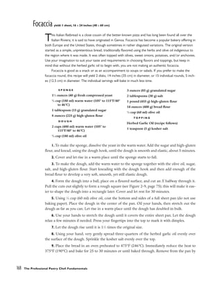 Focaccia yield: 1 sheet, 16 x 24 inches (40 x 60 cm)
This Italian flatbread is a close cousin of the better-known pizza and has long been found all over the
Italian Riviera; it is said to have originated in Genoa. Focaccia has become a popular bakery offering in
both Europe and the United States, though sometimes in rather disguised variations. The original version
started as a simple, unpretentious bread, traditionally flavored using the herbs and olive oil indigenous to
the region where it was made. It was often topped with olives, sweet onions, potatoes, and/or anchovies.
Use your imagination to suit your taste and requirements in choosing flavors and toppings, but keep in
mind that without the herbed garlic oil to begin with, you are not making an authentic focaccia.
Focaccia is good as a snack or as an accompaniment to soups or salads. If you prefer to make the
focaccia round, this recipe will yield 2 disks, 14 inches (35 cm) in diameter, or 15 individual rounds, 5 inch-
es (12.5 cm) in diameter. The individual servings will bake in much less time.
1. To make the sponge, dissolve the yeast in the warm water. Add the sugar and high-gluten
flour, and knead, using the dough hook, until the dough is smooth and elastic, about 5 minutes.
2. Cover and let rise in a warm place until the sponge starts to fall.
3. To make the dough, add the warm water to the sponge together with the olive oil, sugar,
salt, and high-gluten flour. Start kneading with the dough hook and then add enough of the
bread flour to develop a very soft, smooth, yet still elastic dough.
4. Form the dough into a ball, place on a floured surface, and cut an X halfway through it.
Pull the cuts out slightly to form a rough square (see Figure 2-9, page 75); this will make it eas-
ier to shape the dough into a rectangle later. Cover and let rest for 30 minutes.
5. Using 1
⁄4 cup (60 ml) olive oil, coat the bottom and sides of a full sheet pan (do not use
baking paper). Place the dough in the center of the pan. Oil your hands, then stretch out the
dough as far as you can. Let rise in a warm place until the dough has doubled in bulk.
6. Use your hands to stretch the dough until it covers the entire sheet pan. Let the dough
relax a few minutes if needed. Press your fingertips into the top to mark it with dimples.
7. Let the dough rise until it is 11
⁄2 times the original size.
8. Using your hand, very gently spread three-quarters of the herbed garlic oil evenly over
the surface of the dough. Sprinkle the kosher salt evenly over the top.
9. Place the bread in an oven preheated to 475°F (246°C). Immediately reduce the heat to
375°F (190°C) and bake for 25 to 30 minutes or until baked through. Remove from the pan by
168 The Professional Pastry Chef: Fundamentals
S P O N G E
11
⁄2 ounces (40 g) fresh compressed yeast
3
⁄4 cup (180 ml) warm water (105° to 115°F/40°
to 46°C)
1 tablespoon (15 g) granulated sugar
8 ounces (225 g) high-gluten flour
D O U G H
2 cups (480 ml) warm water (105° to
115°F/40° to 46°C)
3
⁄4 cup (180 ml) olive oil
3 ounces (85 g) granulated sugar
2 tablespoons (30 g) salt
1 pound (455 g) high-gluten flour
14 ounces (400 g) bread flour
1
⁄4 cup (60 ml) olive oil
T O P P I N G
Herbed Garlic Oil (recipe follows)
1 teaspoon (5 g) kosher salt
 