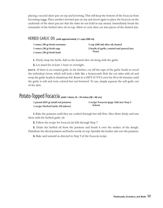 placing a second sheet pan on top and inverting. This will keep the bottom of the focaccia from
becoming soggy. Place another inverted pan on top and invert again to place the focaccia on the
underside of the sheet pan (so that the sides do not hold in any steam). Immediately brush the
remainder of the herbed olive oil on top. Allow to cool, then cut into pieces of the desired size.
HERBED GARLIC OIL yield: approximately 11
/4 cups (300 ml)
1. Finely chop the herbs. Add to the heated olive oil along with the garlic.
2. Let stand for at least 1 hour or overnight.
N O T E : If there is no roasted garlic in the kitchen, cut off the tops of the garlic heads to reveal
the individual cloves, which will look a little like a honeycomb. Rub the cut sides with oil and
wrap the garlic heads in aluminum foil. Roast in a 350°F (175°C) oven for 30 to 45 minutes, until
the garlic is soft and ivory colored but not browned. To use, simply squeeze the soft garlic out
of the skin.
Potato-Topped Focaccia yield: 1 sheet, 16 x 24 inches (40 x 60 cm)
1. Bake the potatoes until they are cooked through but still firm. Slice them thinly and toss
them with the herbed garlic oil.
2. Follow the recipe for focaccia (at left) through Step 7.
3. Drain the herbed oil from the potatoes and brush it over the surface of the dough.
Distribute the sliced potatoes and herbs evenly on top. Sprinkle the kosher salt over the potatoes.
4. Bake and unmold as directed in Step 9 of the focaccia recipe.
Flatbreads, Crackers, and Rolls 169
1 ounce (30 g) fresh rosemary
1 ounce (30 g) fresh sage
1 ounce (30 g) fresh basil
1 cup (240 ml) olive oil, heated
2 heads of garlic, roasted and pureed (see
Note)
1 pound (455 g) small red potatoes
1 recipe Herbed Garlic Oil (above)
1 recipe Focaccia (page 168) (see Step 2
below)
 