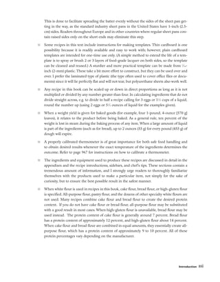 This is done to facilitate spreading the batter evenly without the sides of the sheet pan get-
ting in the way, as the standard industry sheet pans in the United States have 1-inch (2.5-
cm) sides. Readers throughout Europe and in other countries where regular sheet pans con-
tain raised sides only on the short ends may eliminate this step.
■ Some recipes in this text include instructions for making templates. Thin cardboard is one
possibility because it is readily available and easy to work with; however, plain cardboard
templates are intended for one-time use only. (A simple method to extend the life of a tem-
plate is to spray or brush 2 or 3 layers of food-grade lacquer on both sides, so the template
can be cleaned and reused.) A sturdier and more practical template can be made from 1
⁄16-
inch (2-mm) plastic. These take a bit more effort to construct, but they can be used over and
over. I prefer the laminated type of plastic (the type often used to cover office files or docu-
ments) since it will lie perfectly flat and will not tear, but polyurethane sheets also work well.
■ Any recipe in this book can be scaled up or down in direct proportions as long as it is not
multiplied or divided by any number greater than four. In calculating ingredients that do not
divide straight across, e.g. to divide in half a recipe calling for 3 eggs or 11
⁄3 cups of a liquid,
round the number up (using 2 eggs or 51
⁄2 ounces of liquid for the examples given).
■ When a weight yield is given for baked goods (for example, four 1-pound, 4-ounce [570 g]
loaves), it relates to the product before being baked. As a general rule, ten percent of the
weight is lost in steam during the baking process of any item. When a large amount of liquid
is part of the ingredients (such as for bread), up to 2 ounces (55 g) for every pound (455 g) of
dough will expire.
■ A properly calibrated thermometer is of great importance for both safe food handling and
to obtain desired results whenever the exact temperature of the ingredients determines the
outcome. Refer to page 967 for instructions on how to calibrate a thermometer.
■ The ingredients and equipment used to produce these recipes are discussed in detail in the
appendixes and the recipe introductions, sidebars, and chef’s tips. These sections contain a
tremendous amount of information, and I strongly urge readers to thoroughly familiarize
themselves with the products used to make a particular item, not simply for the sake of
curiosity, but to ensure the best possible result in the safest manner.
■ When white flour is used in recipes in this book, cake flour, bread flour, or high-gluten flour
is specified. All-purpose flour, pastry flour, and the dozens of other specialty white flours are
not used. Many recipes combine cake flour and bread flour to create the desired protein
content. If you do not have cake flour or bread flour, all-purpose flour may be substituted
with a good result in most cases. When high-gluten flour is unavailable, bread flour may be
used instead. The protein content of cake flour is generally around 7 percent. Bread flour
has a protein content of approximately 12 percent, and high-gluten flour about 14 percent.
When cake flour and bread flour are combined in equal amounts, they essentially create all-
purpose flour, which has a protein content of approximately 9 to 10 percent. All of these
protein percentages vary depending on the manufacturer.
Introduction xvii
 
