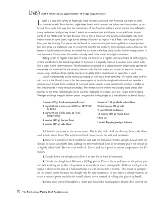 Lavash yield: 4 full sheet pans; approximately 150 wedge-shaped crackers
Lavash is a very thin variety of flatbread, most strongly associated with Armenia but made in other
countries as well. Both the thin, single-layer lavash and its cousin, the softer two-layer pocket, or pita
bread, have made their way into the mainstream of the American culinary world and are now offered in
many restaurants and grocery stores. Lavash, in numerous sizes and shapes, is a staple bread in most
parts of the Middle and Far East. Because it is so thin, it dries out very quickly and is pliable only when
freshly made. In some cases, huge baked sheets of lavash––as large as 4 to 6 feet––are hung to dry on
lines, just like clothing. This preserves the bread for many months, just as drying fruit or a meat product
like beef jerky is a traditional way of conserving food for the winter. In some recipes, such as this one, the
lavash is initially baked until crisp and dried like a cracker in the first place, so the further drying process is
not necessary. To stay crisp, the crackers simply need to be stored in airtight containers.
Baking lavash on regular sheet pans in what we think of as a regular oven is unheard of in the regions
of the world where this bread originated. In Armenia, it is typically made in a tandoor oven, which looks
like a large, round ceramic planter. The thin pieces are placed on a special cushion and pressed against the
extremely hot inside wall of the tandoor, which cooks the thin sheets in a matter of seconds. In other
areas, a sajj, which is a large, slightly concave iron plate that is heated over an open fire, is used.
Lavash is traditionally baked without a topping or with just a small sprinkling of sesame seeds and/or
salt, but it in the United States, it has become popular to brush the dough with olive oil and sprinkle a
topping over it made from a mixture of nuts and seeds. Lavash, in one variation or another, is added to
the bread basket in many restaurants today. The sheets may be broken into suitably sized pieces after
baking, or the thinly rolled dough can be cut into rectangles or wedges, as in this recipe, before baking.
Wedges and large irregular broken pieces are great for adding height to a bread basket or bread display.
1. Dissolve the yeast in the warm water. Mix in the milk. Add the durum flour, cake flour,
and whole wheat flour. Mix until combined. Incorporate the salt and molasses.
2. Reserve a handful of the bread flour and add the remainder to the dough. Knead until the
dough is elastic and fairly firm, adding the reserved bread flour as necessary place the dough in
a lightly oiled bowl. Turn to coat with oil. Cover and let it proof at room temperature for 11
⁄2
hours.
3. Punch down the dough and allow it to rest for at least 15 minutes.
4. Divide the dough into 10-ounce (285-g) pieces. Flatten them and reserve the pieces you
are not working on in the refrigerator to make them more manageable. Roll out each piece to
make it close to the size of a full sheet pan, 16 x 24 inches (40 x 60 cm). This must be complet-
ed in several steps because the dough will be very glutinous. (If you have a dough sheeter, or
even a manual pasta machine for small pieces, use it instead of rolling the pieces by hand.)
5. Place each sheet of dough on a sheet pan lined with baking paper. Brush olive oil over the
170 The Professional Pastry Chef: Fundamentals
3
/4 ounce (22 g) fresh compressed yeast
1 cup (240 ml) warm water (105° to 115°F/40°
to 46°C)
1 cup (240 ml) whole milk, at room
temperature
4 ounces (115 g) durum flour
4 ounces (115 g) cake flour
4 ounces (115 g) whole wheat flour
2 tablespoons (30 g) salt
1
/4 cup (60 ml) molasses
10 ounces (285 g) bread flour
Olive oil
Lavash Topping (recipe follows)
 