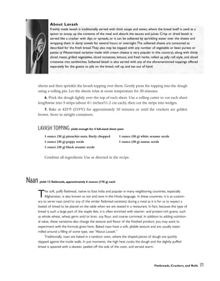 sheets and then sprinkle the lavash topping over them. Gently press the topping into the dough
using a rolling pin. Let the sheets relax at room temperature for 30 minutes.
6. Prick the dough lightly over the top of each sheet. Use a rolling cutter to cut each sheet
lengthwise into 5 strips (about 41
⁄2 inches/11.2 cm each), then cut the strips into wedges.
7. Bake at 425°F (219°C) for approximately 10 minutes or until the crackers are golden
brown. Store in airtight containers.
LAVASH TOPPING yield: enough for 4 full-sized sheet pans
Combine all ingredients. Use as directed in the recipe.
Naan yield: 12 flatbreads, approximately 6 ounces (170 g) each
This soft, puffy flatbread, native to East India and popular in many neighboring countries, especially
Afghanistan, is also known as nan and nane in the Hindu language. In these countries, it is as custom-
ary to serve naan (and/or any of the similar flatbread varieties) during a meal as it is for us to expect a
basket of bread to be placed on the table when we are seated in a restaurant. In fact, because this type of
bread is such a large part of the staple diet, it is often enriched with vitamin- and protein-rich grains, such
as whole wheat, wheat germ and/or bran, soy flour, and coarse cornmeal. In addition to adding nutrition-
al value, these variations also change the texture and flavor of the finished product; you may want to
experiment with the formula given here. Baked naan have a soft, pliable texture and are usually eaten
rolled around a filling of some type, see “About Lavash.”
Traditionally, naan are baked in a tandoor oven, where the shaped pieces of dough are quickly
slapped against the inside walls. In just moments, the high heat cooks the dough and the slightly puffed
bread is speared with a skewer, peeled off the side of the oven, and served warm.
Flatbreads, Crackers, and Rolls 171
About Lavash
Freshly made lavash is traditionally served with thick soups and stews, where the bread itself is used as a
spoon to scoop up the contents of the meal and absorb the sauces and juices. Crisp or dried lavash is
served like a cracker with dips or spreads, or it can be softened by sprinkling water over the sheets and
wrapping them in damp towels for several hours or overnight.The softened sheets are consumed as
described for the fresh bread.They also may be topped with any number of vegetable or bean purees or
pastes (a Westernized variation made with cream cheese is very popular in this country), along with thinly
sliced meats, grilled vegetables, sliced tomatoes, lettuce, and fresh herbs, rolled up jelly roll style, and sliced
crosswise into sandwiches. Softened lavash is also served with any of the aforementioned toppings offered
separately for the guests to pile on the bread, roll up, and eat out of hand.
1 ounce (30 g) pistachio nuts, finely chopped
1 ounce (30 g) poppy seeds
1 ounce (30 g) black sesame seeds
1 ounce (30 g) white sesame seeds
1 ounce (30 g) sumac seeds
 