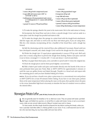1. To make the sponge, dissolve the yeast in the warm water. Stir in the malt extract or honey.
2. Incorporate the bread flour and mix to form a smooth dough. Cover and set aside in a
warm place until the dough has proofed and starts to fall.
3. To make the dough, place the sponge in a mixer bowl with the dough hook attachment.
Add the sugar, salt, and water as well as the soy flour and wheat germ, if you are using them.
Mix for a few minutes, incorporating all but a handful of the bread flour, until a dough has
formed.
4. Add the shortening and the reserved flour, plus additional if necessary. Knead until you
have developed a smooth, soft, elastic dough. Cover and let the dough rest for a few minutes.
5. Divide the dough into 12 equal pieces approximately 6 ounces (170 g) each. Roll each
piece into a round, using flour to prevent the dough from sticking. Flatten each piece and roll
it out to form a rectangle 8 ⫻ 6 inches (20 ⫻ 5 cm) and about 1
⁄4 inch (6 mm) thick.
6. Place on paper-lined sheet pans, cover, and allow to proof until 11
/2 times the original size.
7. Dock the dough pieces and let them proof slightly a second time.
8. Slide a baker’s peel under each piece and transfer directly onto the hearth of the oven or
onto preheated sheet pans (see Note). Bake at 450°F (230°C) for approximately 6 minutes or
until the naan are golden brown and baked through. Transfer to a bread rack and repeat with
the remaining pieces until you have finished baking all of them.
N O T E : If you do not have a hearth oven, place a pizza stone in a conventional oven and preheat
at 450°F (230°C) for at least 30 minutes before baking. If you have to use sheet pans, preheat
them at the same temperature before placing the naan on the pans, then quickly return the pans
to the ovens. Immediate high heat is necessary to simulate the heat of a tandoor oven to achieve
the desired effect.
Norwegian Potato Lefse yield: 30 lefse, 8 inches (20 cm) in diameter
Lefse are generally eaten for breakfast or for an afternoon snack. They are spread with butter, sprinkled
with sugar, and folded into quarters, or served flat on a plate with butter, honey, or jam as accompani-
ments. Lefse are also served rolled around a filling of smoked meat and/or cheese.
For best results, the lefse dough should be prepared the day before cooking the breads, unless you
have a specially made lefse skillet or a flattop griddle on your stove. If not, a well-seasoned cast-iron skil-
let is the next best thing, but any heavy skillet with even heat will do.
172 The Professional Pastry Chef: Fundamentals
S P O N G E
1 ounce (30 g) fresh compressed yeast
2 cups (480 ml) warm water (105° to
115°F/40° to 46°C)
2 tablespoons (18 g) granulated malt extract
or 2 tablespoons or 11
⁄2 ounces (60 ml/40 g)
honey
1 pound 12 ounces (795 g) bread flour
D O U G H
1 ounce (30 g) granulated sugar
4 teaspoons (20 g) salt
1 cup (240 ml) water
1 ounce (30 g) soy flour (optional)
1 ounce (30 g) wheat germ (optional)
1 pound 2 ounces (510 g) bread flour
1 ounce (30 g) shortening, at room temperature
 