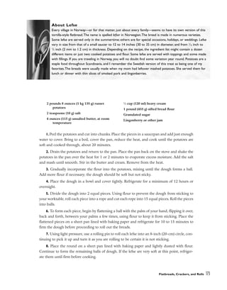 1. Peel the potatoes and cut into chunks. Place the pieces in a saucepan and add just enough
water to cover. Bring to a boil, cover the pan, reduce the heat, and cook until the potatoes are
soft and cooked through, about 20 minutes.
2. Drain the potatoes and return to the pan. Place the pan back on the stove and shake the
potatoes in the pan over the heat for 1 or 2 minutes to evaporate excess moisture. Add the salt
and mash until smooth. Stir in the butter and cream. Remove from the heat.
3. Gradually incorporate the flour into the potatoes, mixing until the dough forms a ball.
Add more flour if necessary; the dough should be soft but not sticky.
4. Place the dough in a bowl and cover tightly. Refrigerate for a minimum of 12 hours or
overnight.
5. Divide the dough into 2 equal pieces. Using flour to prevent the dough from sticking to
your worktable, roll each piece into a rope and cut each rope into 15 equal pieces. Roll the pieces
into balls.
6. To form each piece, begin by flattening a ball with the palm of your hand, flipping it over,
back and forth, between your palms a few times, using flour to keep it from sticking. Place the
flattened pieces on a sheet pan lined with baking paper and refrigerate for 10 to 15 minutes to
firm the dough before proceeding to roll out the breads.
7. Using light pressure, use a rolling pin to roll each lefse into an 8-inch (20-cm) circle, con-
tinuing to pick it up and turn it as you are rolling to be certain it is not sticking.
8. Place the round on a sheet pan lined with baking paper and lightly dusted with flour.
Continue to form the remaining balls of dough. If the lefse are very soft at this point, refriger-
ate them until firm before cooking.
Flatbreads, Crackers, and Rolls 173
About Lefse
Every village in Norway––or for that matter, just about every family––seems to have its own version of this
tortilla-style flatbread.The name is spelled lefser in Norwegian.The bread is made in numerous varieties.
Some lefse are served only in the summertime; others are for special occasions, holidays, or weddings. Lefse
vary in size from that of a small saucer to 12 to 14 inches (30 to 35 cm) in diameter, and from 1
⁄16 inch to
1
/2 inch (2 mm to 1.2 cm) in thickness. Depending on the recipe, the ingredient list might contain a dozen
different items or just two: cooked potatoes and flour. Some lefse are served with toppings and some made
with fillings. If you are traveling in Norway, you will no doubt find some variation year round. Potatoes are a
staple food throughout Scandinavia, and I remember the Swedish version of this treat as being one of my
favorites.The breads were usually made when my mom had leftover mashed potatoes. She served them for
lunch or dinner with thin slices of smoked pork and lingonberries.
2 pounds 8 ounces (1 kg 135 g) russet
potatoes
2 teaspoons (10 g) salt
4 ounces (115 g) unsalted butter, at room
temperature
1
⁄2 cup (120 ml) heavy cream
1 pound (455 g) sifted bread flour
Granulated sugar
Lingonberry or other jam
 