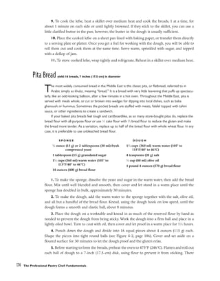 9. To cook the lefse, heat a skillet over medium heat and cook the breads, 1 at a time, for
about 1 minute on each side or until lightly browned. If they stick to the skillet, you can use a
little clarified butter in the pan; however, the butter in the dough is usually sufficient.
10. Place the cooked lefse on a sheet pan lined with baking paper, or transfer them directly
to a serving plate or platter. Once you get a feel for working with the dough, you will be able to
roll them out and cook them at the same time. Serve warm, sprinkled with sugar, and topped
with a dollop of jam.
11. To store cooked lefse, wrap tightly and refrigerate. Reheat in a skillet over medium heat.
Pita Bread yield: 16 breads, 7 inches (17.5 cm) in diameter
The most widely consumed bread in the Middle East is this classic pita, or flatbread, referred to in
Arabic simply as khubz, meaning “bread.” It is a bread with very little leavening that puffs up spectacu-
larly, like an odd-looking balloon, after a few minutes in a hot oven. Throughout the Middle East, pita is
served with meals whole, or cut or broken into wedges for dipping into local dishes, such as baba
ghanoush or hummus. Sometimes the pocket breads are stuffed with meats, falafel topped with tahini
sauce, or other ingredients to create a sandwich.
If your baked pita breads feel tough and cardboardlike, as so many store-bought pitas do, replace the
bread flour with all-purpose flour or use 1
⁄3 cake flour with 2
⁄3 bread flour to reduce the gluten and make
the bread more tender. As a variation, replace up to half of the bread flour with whole wheat flour. In any
case, it is preferable to use unbleached bread flour.
1. To make the sponge, dissolve the yeast and sugar in the warm water, then add the bread
flour. Mix until well blended and smooth, then cover and let stand in a warm place until the
sponge has doubled in bulk, approximately 30 minutes.
2. To make the dough, add the warm water to the sponge together with the salt, olive oil,
and all but a handful of the bread flour. Knead, using the dough hook on low speed, until the
dough forms a smooth and elastic ball, about 8 minutes.
3. Place the dough on a worktable and knead in as much of the reserved flour by hand as
needed to prevent the dough from being sticky. Work the dough into a firm ball and place in a
lightly oiled bowl. Turn to coat with oil, then cover and let proof in a warm place for 11
⁄2 hours.
4. Punch down the dough and divide into 16 equal pieces about 4 ounces (115 g) each.
Shape the pieces into tight round balls (see Figure 4-2, page 186). Cover and set aside on a
floured surface for 30 minutes to let the dough proof and the gluten relax.
5. Before starting to form the breads, preheat the oven to 475°F (246°C). Flatten and roll out
each ball of dough to a 7-inch (17.5-cm) disk, using flour to prevent it from sticking. There
174 The Professional Pastry Chef: Fundamentals
S P O N G E
1
⁄2 ounce (15 g) or 2 tablespoons (30 ml) fresh
compressed yeast
1 tablespoon (15 g) granulated sugar
11
⁄2 cups (360 ml) warm water (105° to
115°F/40° to 46°C)
14 ounces (400 g) bread flour
D O U G H
11
⁄2 cups (360 ml) warm water (105° to
115°F/40° to 46°C)
4 teaspoons (20 g) salt
1
⁄3 cup (80 ml) olive oil
1 pound 4 ounces (570 g) bread flour
 