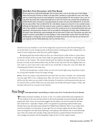 should not be any wrinkles or cuts in the dough that can prevent the pitas from forming pock-
ets as they bake. Lay the dough rounds on floured towels or baking pans after rolling them. Let
stand at room temperature until they have puffed slightly.
6. Starting with the breads rolled out first, use a floured peel to slide 4 pitas at a time direct-
ly onto the hearth of the oven (see Note). Bake for approximately 4 minutes or until light gold-
en brown on the bottom. The breads should puff up halfway through baking. If the breads
become too dark on the bottom before they are firm on the top, lower the heat slightly. Place on
wire racks to cool. Cover with a dry towel if you would like to keep the crust soft. Bake the
remaining pita breads in the same way.
7. Once the breads have cooled, if they are not to be served right away, wrap them in plas-
tic to keep them flexible. Freeze for longer storage.
N O T E : If you are using a noncommercial oven that does not have a hearth, use a homemade
one (see page 949) or use a baking stone. Place the stone in the oven well ahead of time so it
will be very hot when you are ready to bake the pitas. A nonstick or well-seasoned sheet pan can
be used as well in a pinch. When you use sheet pans, the breads will require longer to bake, and
the pitas will not be as crunchy on the bottom.
Pizza Dough yield: approximately 1 pound (455 g), or 2 pizza crusts, 10 to 12 inches (25 to 30 cm) in diameter
The Italian word pizza translates, of course, as “pie.” It is unclear exactly where pizza originated, but
the similarity of the name and the product to the French pissaladière (a provincial specialty typically
topped with olives, onions, and anchovies) suggests that the Italians may have borrowed the idea they
later made famous––especially in Naples, which is recognized for popularizing traditional Italian pizza.
Another theory says that Italian pizza evolved from Middle Eastern flatbread. Who is to say, really, which
came first hundreds, if not thousands, of years ago? One can certainly imagine that the idea of taking
some raw dough from the daily bread, flattening it, and topping it with whatever was on hand before plac-
ing it in the oven would come naturally. Today, pizza has become a popular American fast food with so
many changes and variations that the Neapolitans might not link it to their original creation.
Flatbreads, Crackers, and Rolls 175
Chef Bo’s First Encounter with Pita Bread
My first exposure to pita bread (although I did not know what it was at the time) was in Cairo, Egypt,
where the local pita is known as baladi, in the days when I worked on cruise ships.As usual, I was ready
with my camera hung around my neck looking for unusual local photos. On this occasion, I saw a man run-
ning down the street with a large board balanced on top of his head. It was covered with something that
looked like flat loaves of bread, so I naturally pointed my camera and shot, then followed him to see what
this was about.After I had run behind him for a few blocks, trying not to lose him in the crowded streets
(although the big board on his head made him easy to spot), he stopped at what was literally a hole in the
wall on the outside of a building on a street corner.This turned out to be an extremely hot brick oven and
apparently a thriving business someone had set up solely for baking pitas and other types of flatbreads for
the locals. I later learned that most households did not have ovens of their own.The process was quick and
simple.A customer would deliver his tray of baladi or other bread dough rounds, which had, shall we say,
already gotten a running start as far as proofing.The breads were slid into the oven for just the few min-
utes required, and the freshly baked pitas were carried back home.
 