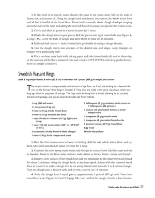 1. In the bowl of an electric mixer, dissolve the yeast in the warm water. Mix in the malt or
honey, salt, and sesame oil. Using the dough hook attachment, incorporate the whole wheat flour
and all but a handful of the bread flour. Knead until a smooth, elastic dough develops, scraping
down the sides of the bowl and adding the reserved flour if necessary. Incorporate the sesame seeds.
2. Cover and allow to proof in a warm location for 1 hour.
3. Divide the dough into 6 equal pieces. Roll the pieces into tight round balls (see Figure 4-
2, page 186). Cover the balls of dough and allow them to relax for 15 minutes.
4. Roll each ball out to 1
⁄16 inch (2 mm) thick, preferably by using a dough sheeter.
5. Cut the dough sheets into crackers of the desired size and shape. Large triangles or
wedges work particularly well.
6. Place on sheet pans lined with baking paper and bake immediately (do not let them rise,
or the crackers will be thick instead of thin and crisp) at 375°F (190°C) until deep golden brown.
Store in airtight containers.
Swedish Peasant Rings
yield: 3 ring-shaped loaves, 9 inches (22.5 cm) in diameter and 1 pound (455 g) in weight, plus cutouts
This recipe contains a comparatively small amount of rye flour, so if you are looking for a heartier fla-
vor, try the Farmer’s Rye Rings in Chapter 3. They, too, are made in the same ring shape, which was
long ago done for purposes of storage. The rings could be hung from a dowel, allowing air to circulate
and prevent spoilage, and also to keep the breads safe from rodents.
1. Heat the first measurement of water to boiling. Add the salt, whole wheat flour, and rye
flour. Mix until smooth. Let stand, covered, for 1 hour.
2. Combine the corn syrup, warm water, and vinegar in a mixer bowl. Add the yeast and stir
to dissolve. Blend in the flour-water mixture, malt extract or honey, butter, cumin, and fennel.
3. Reserve a few ounces of the bread flour; add the remainder to the mixer bowl and knead
for about 2 minutes, using the dough hook at medium speed. Adjust with the reserved bread
flour as required to make a dough that is not sticky. Knead until smooth, 2 to 4 minutes longer.
Turn the dough onto a floured table and let rest, covered, for 10 minutes.
4. Scale the dough into 3 equal pieces, approximately 1 pound (455 g) each. Form into
round loaves (see Figures 3-1 and 3-2, page 94), cover, and let the dough relax for a few minutes.
Flatbreads, Crackers, and Rolls 177
1 cup (240 ml) water
11
⁄2 teaspoons (8 g) salt
3 ounces (85 g) whole wheat flour
3 ounces (85 g) medium rye flour
1
⁄3 cup (80 ml) or 4 ounces (115 g) light corn
syrup
3
⁄4 cup (180 ml) warm water (105° to 115°F/40°
to 46°C)
2 teaspoons (10 ml) distilled white vinegar
1 ounce (30 g) fresh compressed yeast
1 tablespoon (9 g) granulated malt extract or
2 tablespoons (40 g) honey
2 ounces (55 g) unsalted butter, at room
temperature
2 teaspoons (4 g) ground cumin
2 teaspoons (4 g) crushed fennel seeds
1 pound 4 ounces (570 g) bread flour
Egg wash
Whole wheat flour
 