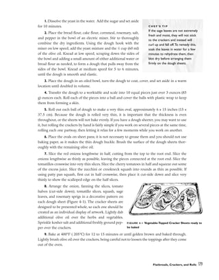1.Dissolve the yeast in the water. Add the sugar and set aside
for 10 minutes.
2. Place the bread flour, cake flour, cornmeal, rosemary, salt,
and pepper in the bowl of an electric mixer. Stir to thoroughly
combine the dry ingredients. Using the dough hook with the
mixer on low speed, add the yeast mixture and the 1
/4 cup (60 ml)
of the olive oil. Knead at low speed, scraping down the sides of
the bowl and adding a small amount of either additional water or
bread flour as needed, to form a dough that pulls sway from the
sides of the bowl. Knead at medium speed for 5 to 6 minutes,
until the dough is smooth and elastic.
3. Place the dough in an oiled bowl, turn the dough to coat, cover, and set aside in a warm
location until doubled in volume.
4. Transfer the dough to a worktable and scale into 10 equal pieces just over 3 ounces (85
g) ounces each. Roll each of the pieces into a ball and cover the balls with plastic wrap to keep
them from forming a skin.
5. Roll out each ball of dough to make a very thin oval, approximately 6 x 15 inches (15 x
37.5 cm). Because the dough is rolled very thin, it is important that the thickness is even
throughout, or the sheets will not bake evenly. If you have a dough sheeter, you may want to use
it, but rolling the crackers by hand is fairly simple if you work on several pieces at the same time,
rolling each one partway, then letting it relax for a few moments while you work on another.
6. Place the ovals on sheet pans; it is not necessary to grease them and you should not use
baking paper, as it makes the thin dough buckle. Brush the surface of the dough sheets thor-
oughly with the remaining olive oil.
7. Slice the red onions lengthwise in half, cutting from the top to the root end. Slice the
onions lengthwise as thinly as possible, leaving the pieces connected at the root end. Slice the
tomatillos crosswise into very thin slices. Slice the cherry tomatoes in half and squeeze out some
of the excess juice. Slice the zucchini or crookneck squash into rounds as thin as possible. If
using patty pan squash, first cut in half crosswise, then place it cut-side down and slice very
thinly to show the scalloped edge on the half slices.
8. Arrange the onion, fanning the slices, tomato
halves (cut-side down), tomatillo slices, squash, sage
leaves, and rosemary sprigs in a decorative pattern on
each dough sheet (Figure 4-1). The cracker sheets are
designed to be presented whole, so each one should be
created as an individual display of artwork. Lightly dab
additional olive oil over the herbs and vegetables.
Sprinkle kosher salt and additional freshly ground pep-
per over the crackers.
9. Bake at 400°F ( 205°C) for 12 to 15 minutes or until golden brown and baked through.
Lightly brush olive oil over the crackers, being careful not to loosen the toppings after they come
out of the oven.
Flatbreads, Crackers, and Rolls 179
C H E F ’ S T I P
If the sage leaves are not extremely
fresh and moist, they will not stick
to the crackers and instead will
curl up and fall off.To remedy this,
soak the leaves in water for a few
minutes to rehydrate them, then
blot dry before arranging them
firmly on the dough sheets.
FIGURE 4-1 Vegetable-Topped Cracker Sheets ready to
be baked
 