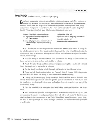 180 The Professional Pastry Chef: Fundamentals
C R A C K E R S
Bread Sticks yield: 24 bread sticks, each 16 inches (40 cm) long
Bread sticks are a popular addition to a bread basket and also make a great snack. They are known as
grissini in Italy, where the long, thin crackers seem to be included on the table at almost every meal.
Instead of sesame seeds, the dough can be coated with chopped fresh rosemary, fennel seeds, poppy
seeds, cracked black pepper, or a combination. For a more nutritious bread stick, use the dough from
Swedish Whole-Grain Crisp Rolls (page 183), formed and baked as directed here.
1. In a mixer bowl, dissolve the yeast in the warm water. Add the malt extract or honey and
the salt. Incorporate about three-quarters of the flour. Add the olive oil and knead, using the
dough hook, for 6 to 8 minutes, adding as much of the reserved flour as required to make a
smooth, elastic dough.
2. Place the dough in a bowl oiled with olive oil and turn the dough to coat with the oil.
Cover and let rise in a warm place until doubled in volume.
3. Punch down the dough and form into a rectangle measuring 10 x 6 inches (25 x 15 cm).
Cover the dough and let it relax for 30 minutes.
4. Cut the dough lengthwise in half. Cut each half lengthwise into 12 equal strips.
5. Pound and roll the pieces into strings (see Figures 3-16 to 3-18, page 148) without using
any flour. Roll and stretch the strings to make them 16 inches (40 cm) long.
6. Line up the pieces and spray lightly with water. Sprinkle sesame seeds or semolina flour
on top, then roll each piece a half turn and sprinkle again to cover them all over. (If you want
the bread sticks heavily coated with sesame seeds, place the seeds on a sheet pan and roll the
bread strings on top.)
7. Place the bread sticks on sheet pans lined with baking paper, spacing them a few inches
apart.
8. Bake immediately (without allowing the bread sticks to rise first) at 425°F (219°C) for
approximately 10 minutes or until golden brown. They will still be soft inside. To dry them com-
pletely, reduce the oven temperature to 300°F (149°C) and bake about 20 minutes longer. If they
are dried all the way through and stored in airtight containers, the bread sticks will stay crisp for
several weeks.
1 ounce (30 g) fresh compressed yeast
21
⁄2 cups (600 ml) warm water (105° to
115°F/40° to 46°C)
1 ounce (30 g) granulated malt extract or 3
tablespoons (45 ml) or 2 ounces (55 g)
honey
1 tablespoon (15 g) salt
2 pounds 4 ounces (1 kg 25 g) bread flour
1
⁄4 cup (60 ml) olive oil
Sesame seeds or semolina flour
 