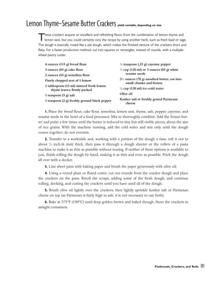 Lemon Thyme–Sesame Butter Crackers yield: variable, depending on size
These crackers acquire an excellent and refreshing flavor from the combination of lemon thyme and
lemon zest, but you could certainly vary the recipe by using another herb, such as fresh basil or sage.
The dough is basically mixed like a pie dough, which makes the finished texture of the crackers short and
flaky. For a faster production method, cut into squares or rectangles, instead of rounds, with a multiple-
wheel pastry cutter.
1. Place the bread flour, cake flour, semolina, lemon zest, thyme, salt, pepper, cayenne, and
sesame seeds in the bowl of a food processor. Mix to thoroughly combine. Add the frozen but-
ter and pulse a few times until the butter is reduced to tiny but still visible pieces, about the size
of rice grains. With the machine running, add the cold water and mix only until the dough
comes together; do not overmix.
2. Transfer to a worktable and, working with a portion of the dough a time, roll it out to
about 1
⁄4 inch (6 mm) thick, then pass it through a dough sheeter or the rollers of a pasta
machine to make it as thin as possible without tearing. If neither of these options is available to
you, finish rolling the dough by hand, making it as thin and even as possible. Prick the dough
all over with a docker.
3. Line sheet pans with baking paper and brush the paper generously with olive oil.
4. Using a round plain or fluted cutter, cut out rounds from the cracker dough and place
the crackers on the pans. Reroll the scraps, adding some of the fresh dough, and continue
rolling, docking, and cutting the crackers until you have used all of the dough.
5. Brush olive oil lightly over the crackers; then lightly sprinkle kosher salt or Parmesan
cheese on top (as Parmesan is fairly high in salt, it is not necessary to use both).
6. Bake at 375°F (190°C) until deep golden brown and baked though. Store the crackers in
airtight containers.
Flatbreads, Crackers, and Rolls 181
4 ounces (115 g) bread flour
3 ounces (85 g) cake flour
2 ounces (55 g) semolina flour
Finely chopped zest of 1 lemon
1 tablespoon (15 ml) minced fresh lemon
thyme leaves, firmly packed
1 teaspoon (5 g) salt
1 teaspoon (2 g) freshly ground black pepper
1
⁄8 teaspoon (.25 g) cayenne pepper
1
⁄2 cup (120 ml) or 3 ounces (85 g) white
sesame seeds
21
⁄2 ounces (70 g) unsalted butter, cut into
small chunks and frozen
1
⁄2 cup (120 ml) ice-cold water
Olive oil
Kosher salt or freshly grated Parmesan
cheese
 