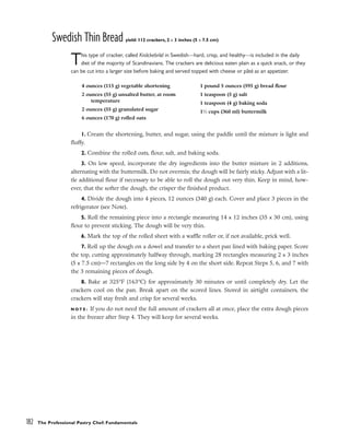 Swedish Thin Bread yield: 112 crackers, 2 x 3 inches (5 x 7.5 cm)
This type of cracker, called Knäckebröd in Swedish––hard, crisp, and healthy––is included in the daily
diet of the majority of Scandinavians. The crackers are delicious eaten plain as a quick snack, or they
can be cut into a larger size before baking and served topped with cheese or pâté as an appetizer.
1. Cream the shortening, butter, and sugar, using the paddle until the mixture is light and
fluffy.
2. Combine the rolled oats, flour, salt, and baking soda.
3. On low speed, incorporate the dry ingredients into the butter mixture in 2 additions,
alternating with the buttermilk. Do not overmix; the dough will be fairly sticky. Adjust with a lit-
tle additional flour if necessary to be able to roll the dough out very thin. Keep in mind, how-
ever, that the softer the dough, the crisper the finished product.
4. Divide the dough into 4 pieces, 12 ounces (340 g) each. Cover and place 3 pieces in the
refrigerator (see Note).
5. Roll the remaining piece into a rectangle measuring 14 x 12 inches (35 x 30 cm), using
flour to prevent sticking. The dough will be very thin.
6. Mark the top of the rolled sheet with a waffle roller or, if not available, prick well.
7. Roll up the dough on a dowel and transfer to a sheet pan lined with baking paper. Score
the top, cutting approximately halfway through, marking 28 rectangles measuring 2 x 3 inches
(5 x 7.5 cm)––7 rectangles on the long side by 4 on the short side. Repeat Steps 5, 6, and 7 with
the 3 remaining pieces of dough.
8. Bake at 325°F (163°C) for approximately 30 minutes or until completely dry. Let the
crackers cool on the pan. Break apart on the scored lines. Stored in airtight containers, the
crackers will stay fresh and crisp for several weeks.
N O T E : If you do not need the full amount of crackers all at once, place the extra dough pieces
in the freezer after Step 4. They will keep for several weeks.
182 The Professional Pastry Chef: Fundamentals
4 ounces (115 g) vegetable shortening
2 ounces (55 g) unsalted butter, at room
temperature
2 ounces (55 g) granulated sugar
6 ounces (170 g) rolled oats
1 pound 5 ounces (595 g) bread flour
1 teaspoon (5 g) salt
1 teaspoon (4 g) baking soda
11
⁄2 cups (360 ml) buttermilk
 