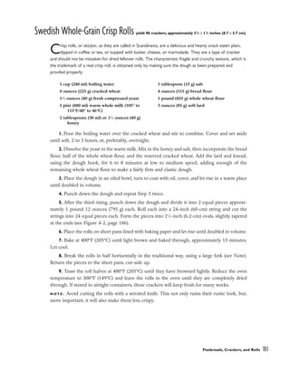 Swedish Whole-Grain Crisp Rolls yield: 96 crackers, approximately 31
/2 x 11
/2 inches (8.7 x 3.7 cm)
Crisp rolls, or skorpor, as they are called in Scandinavia, are a delicious and hearty snack eaten plain,
dipped in coffee or tea, or topped with butter, cheese, or marmalade. They are a type of cracker
and should not be mistaken for dried leftover rolls. The characteristic fragile and crunchy texture, which is
the trademark of a real crisp roll, is obtained only by making sure the dough as been prepared and
proofed properly.
1. Pour the boiling water over the cracked wheat and stir to combine. Cover and set aside
until soft, 2 to 3 hours, or, preferably, overnight.
2. Dissolve the yeast in the warm milk. Mix in the honey and salt, then incorporate the bread
flour, half of the whole wheat flour, and the reserved cracked wheat. Add the lard and knead,
using the dough hook, for 6 to 8 minutes at low to medium speed, adding enough of the
remaining whole wheat flour to make a fairly firm and elastic dough.
3. Place the dough in an oiled bowl, turn to coat with oil, cover, and let rise in a warm place
until doubled in volume.
4. Punch down the dough and repeat Step 3 twice.
5. After the third rising, punch down the dough and divide it into 2 equal pieces approxi-
mately 1 pound 12 ounces (795 g) each. Roll each into a 24-inch (60-cm) string and cut the
strings into 24 equal pieces each. Form the pieces into 21
⁄2-inch (6.2-cm) ovals, slightly tapered
at the ends (see Figure 4-2, page 186).
6. Place the rolls on sheet pans lined with baking paper and let rise until doubled in volume.
7. Bake at 400°F (205°C) until light brown and baked through, approximately 15 minutes.
Let cool.
8. Break the rolls in half horizontally in the traditional way, using a large fork (see Note).
Return the pieces to the sheet pans, cut-side up.
9. Toast the roll halves at 400°F (205°C) until they have browned lightly. Reduce the oven
temperature to 300°F (149°C) and leave the rolls in the oven until they are completely dried
through. If stored in airtight containers, these crackers will keep fresh for many weeks.
N O T E : Avoid cutting the rolls with a serrated knife. This not only ruins their rustic look, but,
more important, it will also make them less crispy.
Flatbreads, Crackers, and Rolls 183
1 cup (240 ml) boiling water
8 ounces (225 g) cracked wheat
11
⁄2 ounces (40 g) fresh compressed yeast
1 pint (480 ml) warm whole milk (105° to
115°F/40° to 46°C)
2 tablespoons (30 ml) or 11
⁄2 ounces (40 g)
honey
1 tablespoon (15 g) salt
4 ounces (115 g) bread flour
1 pound (455 g) whole wheat flour
3 ounces (85 g) soft lard
 