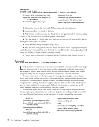 V A R I A T I O N
WHEAT CRISP ROLLS yield: 80 crackers, approximately 21
/2 inches (6.2 cm) in diameter
1. Dissolve the yeast in the warm milk. Add the sugar, salt, and cardamom.
2. Incorporate about two-thirds of the flour.
3. Add the lard and knead, using the dough hook, for approximately 6 minutes, adding
enough of the remaining flour to make a smooth, elastic dough.
4. Place the dough in a lightly oiled bowl, turn over to coat with oil, cover, and let rise in a
warm place until doubled in volume.
5. Punch down the dough and repeat Step 4 twice.
6. After the third rising, punch down the dough and divide it into 2 equal pieces approxi-
mately 1 pound 8 ounces (680 g) each. Roll each one into 20-inch (50-cm) strings and cut each
string into 20 pieces. Shape the pieces into tight rounds.
7. Proceed with the directions for Swedish Whole-Grain Crisp Rolls, Steps 6 through 9.
Zwieback yield: about 70 toasts, 5 x 21
/2 x 3
/4 inches (12.5 x 6.2 x 2 cm)
Literally translated from German, zwieback means “twice baked.” It is basically a breakfast bread dough
that is baked, cut in half or sliced, and toasted until dry and pleasingly crunchy, like biscotti. When I
was growing up, zwieback were made not only in factories and larger bakeries but even in the smallest
pastry shop. Today, with few exceptions, zwieback are mass-produced exclusively in factories.
There are many ways to vary this basic recipe. By increasing or decreasing the amounts of sugar
and/or eggs, you can produce differing flavors and textures. Zwieback are also made with a special highly
nutritious flour for those on special diets and for infants and toddlers; these are especially popular for
youngsters who are teething. My mother was a great believer in the theory that hard or stale bread was
good for children (although all through my early childhood, I felt it was just an excuse to use up old
bread). Zwieback make great croutons for soups, salads, and canapés.
To achieve the desired texture in the finished cracker, it is crucial to keep the dough a little firmer
than you might expect and to take the time to allow the dough to mature fully, punching it down and let-
ting it proof 3 times. Use a low oven for the final toasting to dry the crackers all the way through.
184 The Professional Pastry Chef: Fundamentals
11
⁄2 ounces (40 g) fresh compressed yeast
1 pint (480 ml) warm whole milk (105° to
115°F/40° to 46°C)
4 ounces (115 g) granulated sugar
1 tablespoon (15 g) salt
1 tablespoon (6 g) ground cardamom
1 pound 10 ounces (740 g) bread flour
2 ounces (55 g) lard, at room temperature
S P O N G E
2 ounces (55 g) fresh compressed yeast
2 cups (480 ml) warm whole milk (105° to
115°F/40° to 46°C)
14 ounces (400 g) bread flour
D O U G H
1 cup (240 ml) warm whole milk (105° to
115°F/40° to 46°C)
3 ounces (85 g) granulated sugar
1 tablespoon (15 g) salt
3 eggs
2 pounds 6 ounces (1 kg 80 g) bread flour
5 ounces (140 g) unsalted butter
Potato Starch Solution (recipe follows)
 