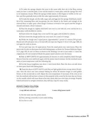 1. To make the sponge, dissolve the yeast in the warm milk, then stir in the flour, mixing
until you have a smooth paste. Cover and let stand in a warm place until the sponge has risen
to its maximum volume. When the sponge is fully mature, it first begins to bubble on the sur-
face and then gradually starts to fall; this takes approximately 30 minutes.
2. To make the dough, mix the milk, sugar, salt, and eggs into the sponge. Hold back a hand-
ful of the remaining flour and incorporate the rest. Knead in the butter and enough of the
reserved flour to make quite a firm dough. Continue to knead at low speed until the dough is
smooth and elastic, about 6 minutes.
3. Place the dough in a lightly oiled bowl, turn over to coat with oil, cover, and let rise in a
warm place until doubled in volume.
4. Punch down the dough, then cover and let rise again until doubled in volume.
5. Punch down the dough and let rise once more, for a total of 3 risings.
6. Divide the dough into 3 equal pieces, approximately 1 pound 12 ounces (795 g) each.
Pound and roll each piece into a 16-inch (40-cm) rope (see Figures 3-16 to 3-18, page 148); do
not taper the ends as shown.
7. Cut each rope into 12 equal pieces. Form the small pieces into mini-loaves. Place the
pieces side by side on sheet pans lined with baking paper, as shown for Tessiner Rolls (see Figure
4-15, page 205; do not cut these as shown in the drawing). Let rise to just under 11
⁄2 times the
original size. Do not overproof. Brush the potato starch solution over the loaves.
8. Bake at 400°F (205°C) for approximately 25 minutes or until completely baked through.
Remove from the oven and brush again with the potato starch solution. Set the zwieback loaves
aside at room temperature until the following day.
9. Cut the loaves lengthwise into slices 3
⁄4 inch (2cm) thick. Place the slices cut-side down
on sheet pans lined with baking paper.
10. Toast the slices at 325°F (163°C) until they are light golden brown on top, about 20 min-
utes. Turn the slices over and continue baking for about 20 minutes longer or until golden
brown on the second side as well. Adjust the oven temperature if necessary. If the oven is too
hot, the zwieback will not have a chance to dry properly in the center by the time they are brown
on the outside, which will cause them to become chewy after just a few days of storage. Properly
baked and stored in airtight containers, they will stay crisp for many weeks.
POTATO STARCH SOLUTION
1. Stir the water into the potato starch.
2. Heat, stirring constantly, to just under boiling.
3. Use hot or cold.
Flatbreads, Crackers, and Rolls 185
1 cup (240 ml) cold water 1 ounce (30 g) potato starch
 