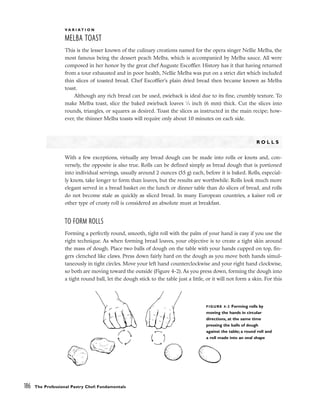 V A R I A T I O N
MELBA TOAST
This is the lesser known of the culinary creations named for the opera singer Nellie Melba, the
most famous being the dessert peach Melba, which is accompanied by Melba sauce. All were
composed in her honor by the great chef Auguste Escoffier. History has it that having returned
from a tour exhausted and in poor health, Nellie Melba was put on a strict diet which included
thin slices of toasted bread. Chef Escoffier’s plain dried bread then became known as Melba
toast.
Although any rich bread can be used, zwieback is ideal due to its fine, crumbly texture. To
make Melba toast, slice the baked zwieback loaves 1
⁄4 inch (6 mm) thick. Cut the slices into
rounds, triangles, or squares as desired. Toast the slices as instructed in the main recipe; how-
ever, the thinner Melba toasts will require only about 10 minutes on each side.
R O L L S
With a few exceptions, virtually any bread dough can be made into rolls or knots and, con-
versely, the opposite is also true. Rolls can be defined simply as bread dough that is portioned
into individual servings, usually around 2 ounces (55 g) each, before it is baked. Rolls, especial-
ly knots, take longer to form than loaves, but the results are worthwhile. Rolls look much more
elegant served in a bread basket on the lunch or dinner table than do slices of bread, and rolls
do not become stale as quickly as sliced bread. In many European countries, a kaiser roll or
other type of crusty roll is considered an absolute must at breakfast.
TO FORM ROLLS
Forming a perfectly round, smooth, tight roll with the palm of your hand is easy if you use the
right technique. As when forming bread loaves, your objective is to create a tight skin around
the mass of dough. Place two balls of dough on the table with your hands cupped on top, fin-
gers clenched like claws. Press down fairly hard on the dough as you move both hands simul-
taneously in tight circles. Move your left hand counterclockwise and your right hand clockwise,
so both are moving toward the outside (Figure 4-2). As you press down, forming the dough into
a tight round ball, let the dough stick to the table just a little, or it will not form a skin. For this
186 The Professional Pastry Chef: Fundamentals
FIGURE 4-2 Forming rolls by
moving the hands in circular
directions, at the same time
pressing the balls of dough
against the table; a round roll and
a roll made into an oval shape
 