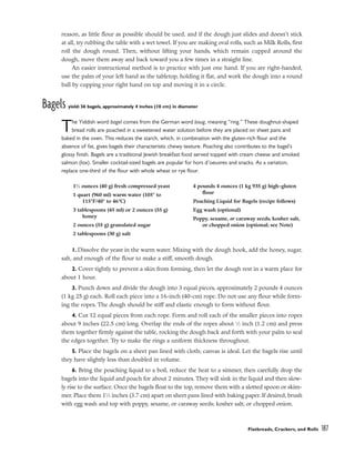 reason, as little flour as possible should be used, and if the dough just slides and doesn’t stick
at all, try rubbing the table with a wet towel. If you are making oval rolls, such as Milk Rolls, first
roll the dough round. Then, without lifting your hands, which remain cupped around the
dough, move them away and back toward you a few times in a straight line.
An easier instructional method is to practice with just one hand. If you are right-handed,
use the palm of your left hand as the tabletop, holding it flat, and work the dough into a round
ball by cupping your right hand on top and moving it in a circle.
Bagels yield: 36 bagels, approximately 4 inches (10 cm) in diameter
The Yiddish word bagel comes from the German word boug, meaning “ring.” These doughnut-shaped
bread rolls are poached in a sweetened water solution before they are placed on sheet pans and
baked in the oven. This reduces the starch, which, in combination with the gluten-rich flour and the
absence of fat, gives bagels their characteristic chewy texture. Poaching also contributes to the bagel’s
glossy finish. Bagels are a traditional Jewish breakfast food served topped with cream cheese and smoked
salmon (lox). Smaller cocktail-sized bagels are popular for hors d’oeuvres and snacks. As a variation,
replace one-third of the flour with whole wheat or rye flour.
1. Dissolve the yeast in the warm water. Mixing with the dough hook, add the honey, sugar,
salt, and enough of the flour to make a stiff, smooth dough.
2. Cover tightly to prevent a skin from forming, then let the dough rest in a warm place for
about 1 hour.
3. Punch down and divide the dough into 3 equal pieces, approximately 2 pounds 4 ounces
(1 kg 25 g) each. Roll each piece into a 16-inch (40-cm) rope. Do not use any flour while form-
ing the ropes. The dough should be stiff and elastic enough to form without flour.
4. Cut 12 equal pieces from each rope. Form and roll each of the smaller pieces into ropes
about 9 inches (22.5 cm) long. Overlap the ends of the ropes about 1
⁄2 inch (1.2 cm) and press
them together firmly against the table, rocking the dough back and forth with your palm to seal
the edges together. Try to make the rings a uniform thickness throughout.
5. Place the bagels on a sheet pan lined with cloth; canvas is ideal. Let the bagels rise until
they have slightly less than doubled in volume.
6. Bring the poaching liquid to a boil, reduce the heat to a simmer, then carefully drop the
bagels into the liquid and poach for about 2 minutes. They will sink in the liquid and then slow-
ly rise to the surface. Once the bagels float to the top, remove them with a slotted spoon or skim-
mer. Place them 11
⁄2 inches (3.7 cm) apart on sheet pans lined with baking paper. If desired, brush
with egg wash and top with poppy, sesame, or caraway seeds; kosher salt; or chopped onion.
Flatbreads, Crackers, and Rolls 187
11
⁄2 ounces (40 g) fresh compressed yeast
1 quart (960 ml) warm water (105° to
115°F/40° to 46°C)
3 tablespoons (45 ml) or 2 ounces (55 g)
honey
2 ounces (55 g) granulated sugar
2 tablespoons (30 g) salt
4 pounds 4 ounces (1 kg 935 g) high-gluten
flour
Poaching Liquid for Bagels (recipe follows)
Egg wash (optional)
Poppy, sesame, or caraway seeds, kosher salt,
or chopped onion (optional; see Note)
 