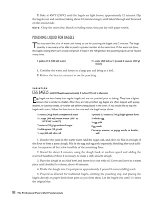 7. Bake at 450°F (230°C) until the bagels are light brown, approximately 12 minutes. Flip
the bagels over and continue baking about 10 minutes longer, until baked through and browned
on the second side.
N O T E : Chop the onion fine, blanch in boiling water, then pat dry with paper towels.
POACHING LIQUID FOR BAGELS
This may seem like a lot of water and honey to use for poaching the bagels only 2 minutes. The large
quantity is necessary to be able to poach a greater number at the same time. If this were not done,
the bagels waiting their turn would overproof. If kept in the refrigerator, the poaching liquid can be reused
many times.
1. Combine the water and honey in a large pan and bring to a boil.
2. Reduce the heat to a simmer to use for poaching.
V A R I A T I O N
EGG BAGELS yield: 24 bagels, approximately 4 inches (10 cm) in diameter
Egg bagels are less chewy than regular bagels and are not poached prior to baking. They have a lighter
texture that is similar to challah. After they are fully proofed, egg bagels are often topped with poppy,
sesame, or caraway seeds, or kosher salt before being placed in the oven. If you would like to top the
bagels with onion, follow the directions in the note with the bagel recipe above.
1. Dissolve the yeast in the warm water. Add the sugar, salt, and olive oil. Mix in enough of
the flour to form a pasty dough. Mix in the egg and egg yolk separately, blending after each addi-
tion. Incorporate all but a few handfuls of the remaining flour.
2. Knead for about 8 minutes, using the dough hook at medium speed and adding the
reserved handfuls of flour if necessary, to make a stiff, smooth dough.
3. Place the dough in an oiled bowl and invert it to coat with oil. Cover and leave in a warm
place until doubled in volume, about 40 minutes.
4. Divide the dough into 2 equal pieces approximately 1 pound 8 ounces (680 g) each.
5. Proceed as directed for traditional bagels, omitting the poaching step and placing the
bagels directly on paper-lined sheet pans as you form them. Let the bagels rise until 11
⁄2 times
the original size.
188 The Professional Pastry Chef: Fundamentals
1 gallon (3 L 840 ml) water 11
⁄2 cups (360 ml) or 1 pound 2 ounces (510 g)
honey
1 ounce (30 g) fresh compressed yeast
11
⁄2 cups (360 ml) warm water (105° to
115°F/40° to 46°C)
2 ounces (55 g) granulated sugar
1 tablespoon (15 g) salt
1
⁄4 cup (60 ml) olive oil
1 pound 12 ounces (795 g) high-gluten flour
1 whole egg
1 egg yolk
Egg wash
Caraway, sesame, or poppy seeds, or kosher
salt
 
