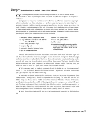 Crumpets yield: approximately 30 crumpets, 3 inches (7.5 cm) in diameter
One can hardly mention crumpets without thinking of English tea. In fact, the phrase “tea and
crumpets” is about as commonplace in the food world as “coffee and doughnuts” or “soup and a
sandwich.”
Crumpets can be enjoyed for breakfast as well as afternoon tea. Afternoon tea can be a very simple
affair or, at the other end of the scale, it can be a significant social ritual governed by strict rules of eti-
quette and protocol. In addition to small sweets, an ornate afternoon tea menu features savory items that
could include tiny crustless sandwiches filled with shrimp paste, thinly sliced cucumber and cream cheese,
or finely minced chicken salad, and a selection of cheeses with crackers and fresh fruit. Rounding out the
assortment might be scones served with jam and clotted cream and these freshly made crumpets offered
with whipped sweet butter and lemon curd or orange marmalade.
1. In the bowl of an electric mixer, dissolve the yeast in the warm milk. Stir in the sugar and
salt. Place the bowl on the mixer and, using the paddle attachment, incorporate the butter, eggs,
and cake flour. Reserve a handful of the bread flour and mix in the remainder, beating until a
smooth soft batter has formed; add the reserved flour if necessary. The batter should be fluid
and approximately the same consistency as a buttermilk pancake batter. Cover the bowl and
allow the batter to proof in a warm place until it has doubled in volume.
2. When you are ready to cook the crumpets, brush the inside of 6 to 8 crumpet rings, 3
inches (7.5 cm) in diameter, with clarified butter and heat a large skillet with a flat, even surface
(or a griddle) until very hot but not smoking.
3. Stir down the batter. Brush clarified butter over the skillet or griddle and place the rings
on top. Ladle 2 tablespoons (1 ounce/30 ml) batter into each ring. The batter will flow out and
fill the rings and should start to bubble in less than 1 minute. When the bottoms of the crum-
pets begin to turn golden brown, lift off the rings and turn the crumpets over with a wide spat-
ula. Continue cooking until the second side is also light brown, then transfer to warm platter or
sheet pan. Keep the cooked crumpets covered and warm as you cook the remainder in the same
way, adding more clarified butter to the rings and the cooking surface as needed.
4. Serve the crumpets warm with any of the accompaniments suggested in the ingredient
list.
Flatbreads, Crackers, and Rolls 191
2 ounces (55 g) fresh compressed yeast
21
⁄2 cups (600 ml) warm whole milk (105° to
115°F/40° to 46°C)
1 ounce (30 g) granulated sugar
1 teaspoon (5 g) salt
2 ounces (55 g) melted unsalted butter
4 eggs, at room temperature
8 ounces (225 g) cake flour
8 ounces (225 g) bread flour
Clarified butter
Accompaniments such as maple or golden
syrup; marmalade, jam or jelly; Lemon
Curd (page 844); clotted cream and/or
whipped butter
 