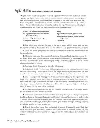 English Muffins yield: 25 muffins, 31
/2 inches (8.7 cm) in diameter
English muffins are a breed apart from the sweet, cupcake-like American muffin traditionally baked in a
paper cup. English muffins are flat, barely sweetened yeast-leavened buns, closely resembling crum-
pets. Both English muffins and crumpets are baked on a griddle on top of the stove within small ring
forms, usually about 3 inches (7.5 cm) in diameter. Crumpets are made with a softer dough––almost a
batter––that cannot be rolled out and is instead poured into the rings. The softer crumpet dough pro-
duces larger air pockets (holes) than the English muffin dough does when baked.
1. In a mixer bowl, dissolve the yeast in the warm water. Add the sugar, salt, and egg.
Incorporate about two-thirds of the flour and mix with a wooden spoon to form a smooth paste.
2. Cover and let the sponge rise in a warm place until it has reached its maximum size and
has started to fall.
3. Mix in the butter and the remaining flour, using the dough hook or paddle on your elec-
tric mixer. Adjust with additional flour if necessary; the dough should be soft and smooth but,
because it is not kneaded, it will remain slightly sticky. Cover the dough and let rise in a warm
place until doubled in volume.
4. Punch the dough down and let it rest for 10 minutes.
5. Roll out the dough 1
⁄4 inch (6 mm) thick, using flour to prevent sticking. Cut out 31
⁄2-inch
(8.7-cm) circles, using a plain cookie cutter. If the dough shrinks as you cut the first few, let it
relax for a few minutes before continuing, or you will end up with ovals instead of circles.
6. Line a sheet pan with baking paper. Sprinkle cornmeal lightly over the paper. Grease the
inside of 31
⁄2-inch (8.7-cm) crumpet rings (or other metal rings) and set the rings on the corn-
meal. Place the dough rounds inside the rings. (If you do not have crumpet rings or other suit-
able rings, you can make the muffins free-form. They will not be quite as high nor will they be
perfectly round, but the taste will be the same.)
7. Stack the dough scraps, then roll out and cut more rounds until all of the dough is used.
Let the muffins rise until doubled in volume.
8. Use a metal spatula to transfer the muffins (including the rings) to a hot, greased griddle
(see Note). Remove the rings and cook the muffins for 2 minutes. Turn them over and cook for
2 minutes on the other side. Lower the heat and continue cooking for approximately 12 min-
utes or until baked through, turning the muffins again halfway through cooking. Carefully
transfer the muffins to a cake rack to cool.
9. To split the muffins, pierce them horizontally all around the sides with a large fork, then
break the halves apart. You should never cut an English muffin in half with a knife. Not only
will they no longer look the way they are supposed to, they will not be as crisp after they are
toasted.
192 The Professional Pastry Chef: Fundamentals
1 ounce (30 g) fresh compressed yeast
11
⁄2 cups (360 ml) warm water (105° to
115°F/40° to 46°C)
2 ounces (55 g) granulated sugar
2 teaspoons (10 g) salt
1 egg
1 pound 8 ounces (680 g) bread flour
3 ounces (85 g) unsalted butter, at room
temperature
Cornmeal
 