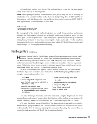 10. Store leftover muffins in the freezer. The muffins will start to taste like the store-bought
variety after a few days in the refrigerator.
N O T E : Although English muffins should be baked on a griddle, they can also, if necessary, be
baked in the oven. Leave the muffins on the sheet pan after proofing. Bake at 450°F (230°C) for
2 minutes on each side. Remove the rings and lower the oven temperature to 400°F (205°C).
Bake approximately 14 minutes longer or until done.
V A R I A T I O N
ENGLISH MUFFIN LOAVES
Try making half of the English muffin dough into loaf bread. It is great sliced and toasted,
although this challenges the rule that says an English muffin must be pierced with a fork and
pulled apart. The full recipe will yield 2 large loaves, about 1 pound 6 ounces (625 g) each before
baking. Grease the inside of bread pans measuring 10 x 4 x 21
⁄2 inches (25 x 10 x 6.2 cm), form
the dough to fit, let proof until doubled in volume, then bake at 375°F (190°C) until golden and
baked through. Let cool slightly before unmolding.
Hamburger Buns yield: 24 buns
Hamburger, the small grilled or fried beef patty we are so familiar with today, comes from the city of
Hamburg, Germany. The burger, as it is often called, became firmly established and synonymous
with American cooking at the St. Louis World’s Fair in 1904, and America never looked back––the fast-
food chains made sure of that. Enclosing the cooked meat between toasted bun halves was popularized
around 1940 with the birth of what is currently the oldest and largest of these establishments. From my
point of view, at least, you could say, “It’s the bun that makes the burger.”
This recipe for hamburger or hot dog buns is not for the most common type, but I personally like
them better. If you yearn for tradition, make the buns from the Milk Roll dough (page 198) instead, fol-
lowing the instructions below to form them.
1. To make the sponge, dissolve the yeast in the warm milk. Using the dough hook, mix in the
granulated sugar, malt extract or honey, and the flour. Continue mixing until the sponge has a smooth,
pastelike consistency, about 2 to 3 minutes. Cover and let rise in a warm place for 1 to 2 hours.
2. To make the dough, reserve 2 handfuls of the flour and mix the salt with the remainder.
Add this to the sponge and knead for 1 minute or so to combine well. Add the oil and contin-
ue kneading for 8 to 10 minutes, adjusting the consistency by adding the reserved flour as
required to make a medium-stiff dough that is smooth and elastic.
Flatbreads, Crackers, and Rolls 193
S P O N G E
11
⁄2 ounces (40 g) fresh compressed yeast
1 quart (960 ml) warm low-fat milk (105° to
115°F/40° to 46°C)
1 ounce (30 g) granulated sugar
3 tablespoons (27 g) granulated malt extract
or 3 tablespoons (45 ml) or 2 ounces
(55 g) honey
2 pounds 2 ounces (970 g) bread flour
D O U G H
1 pound 4 ounces (570 g) bread flour
2 tablespoons (30 g) salt
1
⁄3 cup (80 ml) vegetable oil
Poppy or sesame seeds
 